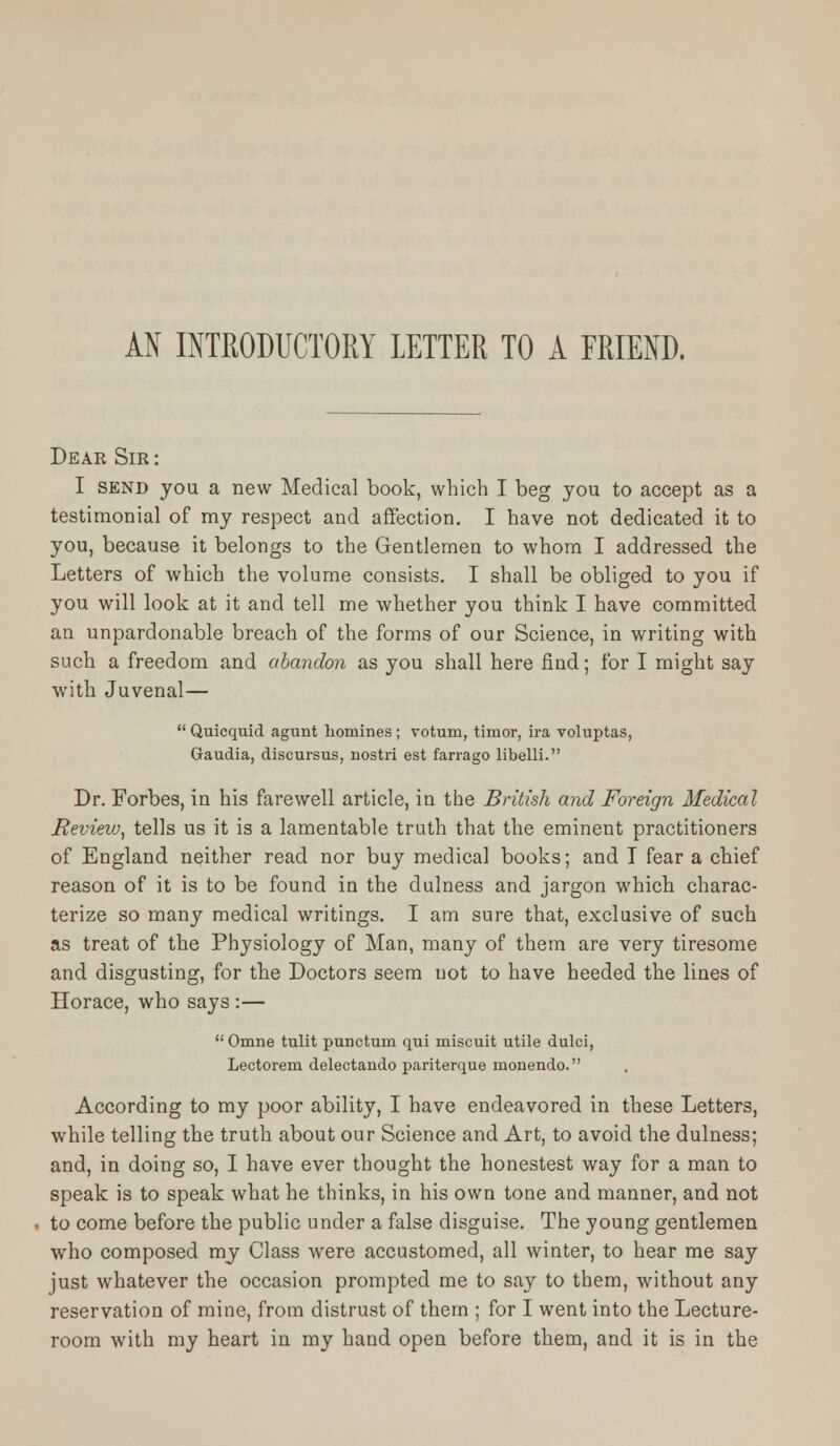 AN INTRODUCTORY LETTER TO A FRIEND. Dear Sir : I send you a new Medical book, which I beg you to accept as a testimonial of my respect and affection. I have not dedicated it to you, because it belongs to the Gentlemen to whom I addressed the Letters of which the volume consists. I shall be obliged to you if you will look at it and tell me whether you think I have committed an unpardonable breach of the forms of our Science, in writing with such a freedom and abandon as you shall here find; for I might say with Juvenal—  Quicquid agunt homines ; votum, timor, ira voluptas, Gaudia, discursus, nostri est farrago libelli. Dr. Forbes, in his farewell article, in the British and Foreign Medical Review, tells us it is a lamentable truth that the eminent practitioners of England neither read nor buy medical books; and I fear a chief reason of it is to be found in the dulness and jargon which charac- terize so many medical writings. I am sure that, exclusive of such as treat of the Physiology of Man, many of them are very tiresome and disgusting, for the Doctors seem uot to have heeded the lines of Horace, who says :—  Omne tulit purjcturn qui miscuit utile dulci, Lectorem delectando pariterque monendo. According to my poor ability, I have endeavored in these Letters, while telling the truth about our Science and Art, to avoid the dulness; and, in doing so, I have ever thought the honestest way for a man to speak is to speak what he thinks, in his own tone and manner, and not to come before the public under a false disguise. The young gentlemen who composed my Class were accustomed, all winter, to hear me say just whatever the occasion prompted me to say to them, without any reservation of mine, from distrust of them ; for I went into the Lecture- room with my heart in my hand open before them, and it is in the