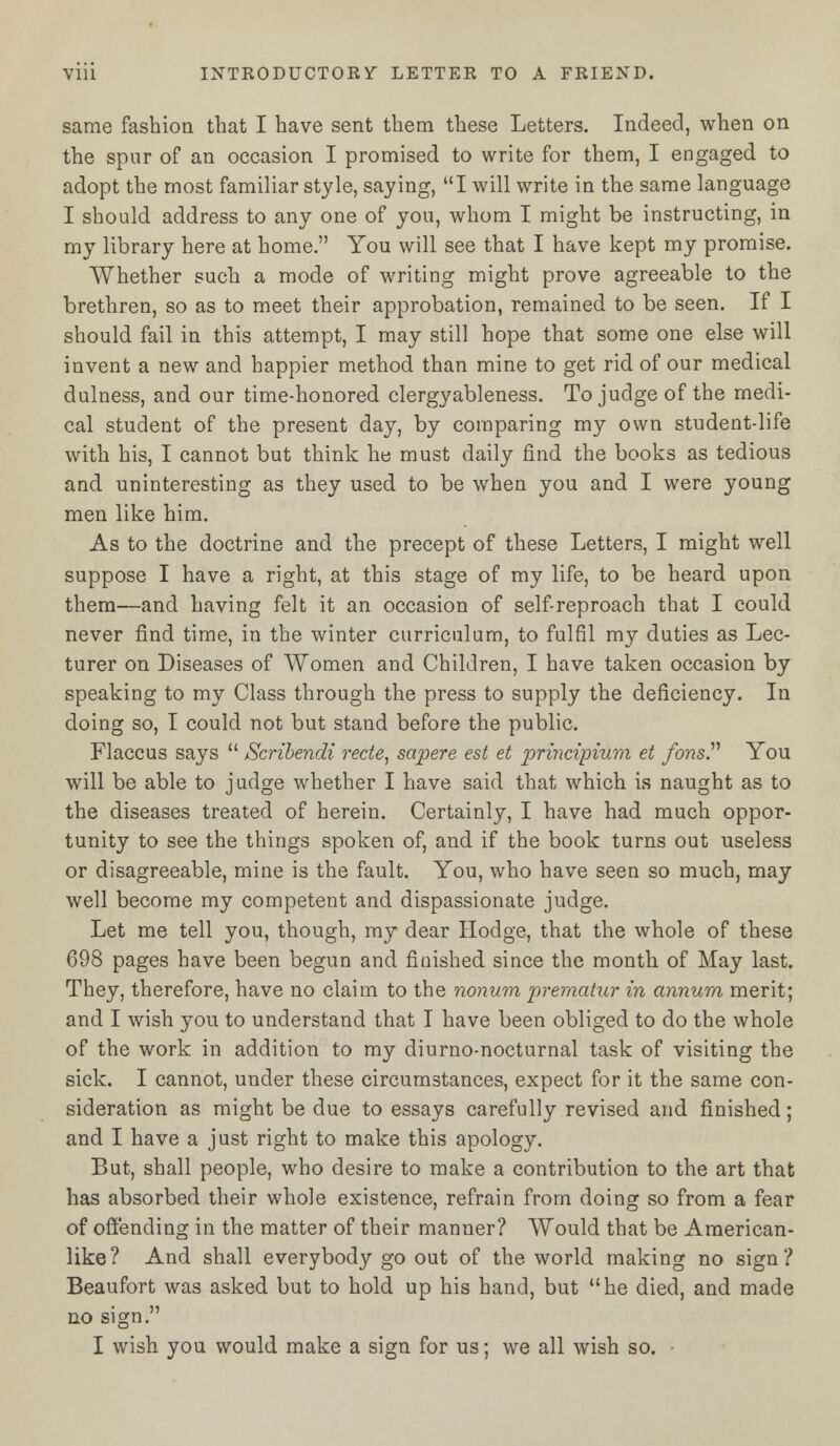 same fashion that I have sent them these Letters. Indeed, when on the spur of an occasion I promised to write for them, I engaged to adopt the most familiar style, saying, I will write in the same language I should address to any one of you, whom I might be instructing, in my library here at home. You will see that I have kept my promise. Whether such a mode of writing might prove agreeable to the brethren, so as to meet their approbation, remained to be seen. If I should fail in this attempt, I may still hope that some one else will invent a new and happier method than mine to get rid of our medical dulness, and our time-honored clergyableness. To judge of the medi- cal student of the present day, by comparing my own student-life with his, I cannot but think he must daily find the books as tedious and uninteresting as they used to be when you and I were young men like him. As to the doctrine and the precept of these Letters, I might well suppose I have a right, at this stage of my life, to be heard upon them—and having felt it an occasion of self-reproach that I could never find time, in the winter curriculum, to fulfil my duties as Lec- turer on Diseases of Women and Children, I have taken occasion by speaking to my Class through the press to supply the deficiency. In doing so, I could not but stand before the public. Flaccus says  Scribendi rede, sapere est et principium et fons. You will be able to judge whether I have said that which is naught as to the diseases treated of herein. Certainly, I have had much oppor- tunity to see the things spoken of, and if the book turns out useless or disagreeable, mine is the fault. You, who have seen so much, may well become my competent and dispassionate judge. Let me tell you, though, my dear Hodge, that the whole of these 698 pages have been begun and finished since the month of May last. They, therefore, have no claim to the nonum prematur in annum merit; and I wish you to understand that I have been obliged to do the whole of the work in addition to my diurno-nocturnal task of visiting the sick. I cannot, under these circumstances, expect for it the same con- sideration as might be due to essays carefully revised and finished; and I have a just right to make this apology. But, shall people, who desire to make a contribution to the art that has absorbed their whole existence, refrain from doing so from a fear of offending in the matter of their manner? Would that be American- like? And shall everybody go out of the world making no sign? Beaufort was asked but to hold up his hand, but he died, and made no sign. I wish you would make a sign for us; we all wish so. -