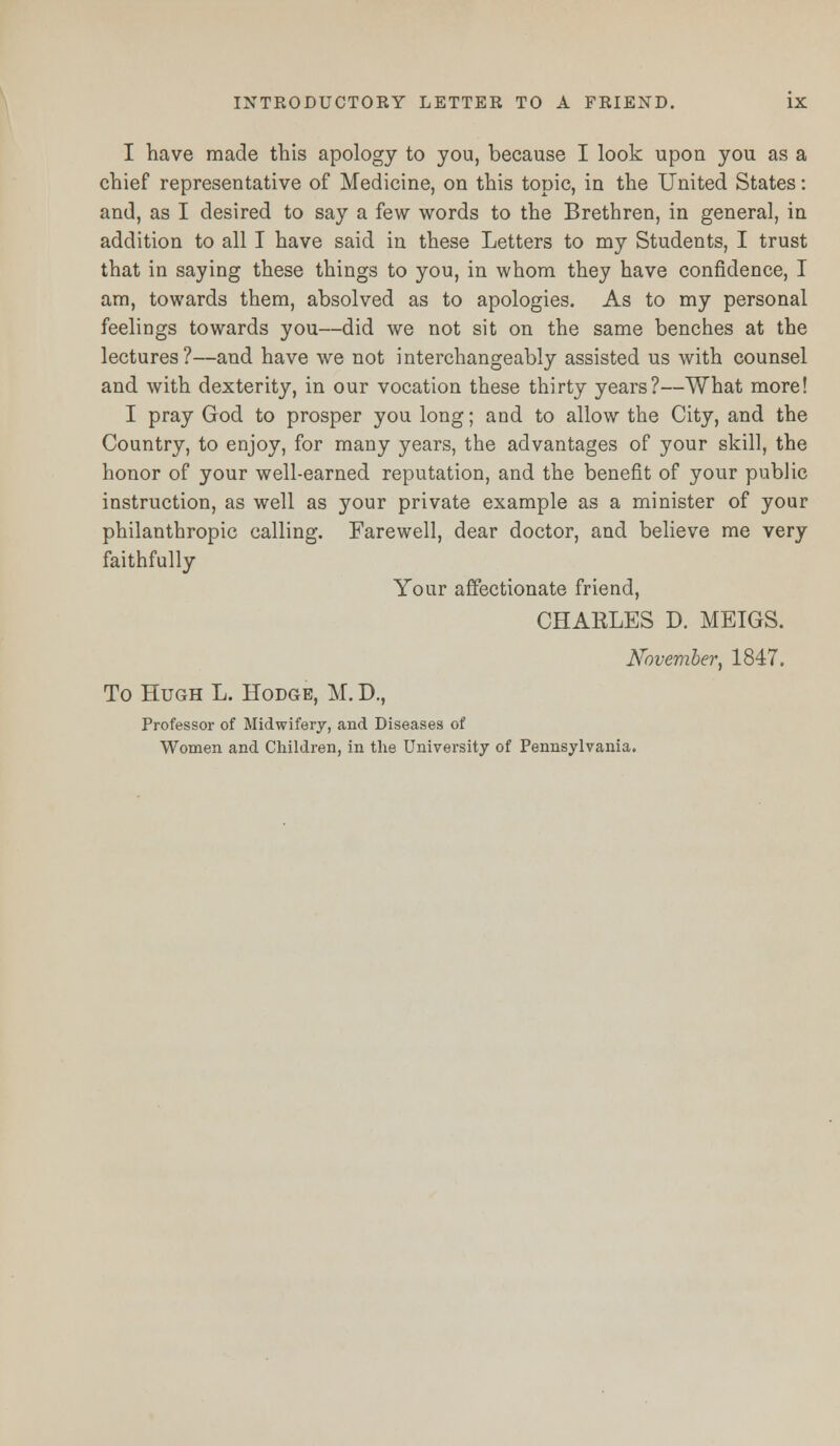 I have made this apology to you, because I look upon you as a chief representative of Medicine, on this topic, in the United States: and, as I desired to say a few words to the Brethren, in general, in addition to all I have said in these Letters to my Students, I trust that in saying these things to you, in whom they have confidence, I am, towards them, absolved as to apologies. As to my personal feelings towards you—did we not sit on the same benches at the lectures?—and have we not interchangeably assisted us with counsel and with dexterity, in our vocation these thirty years?—What more! I pray God to prosper you long; and to allow the City, and the Country, to enjoy, for many years, the advantages of your skill, the honor of your well-earned reputation, and the benefit of your public instruction, as well as your private example as a minister of your philanthropic calling. Farewell, dear doctor, and believe me very faithfully Your affectionate friend, CHARLES D. MEIGS. November, 1847. To Hugh L. Hodge, M. D., Professor of Midwifery, and Diseases of Women and Children, in the University of Pennsylvania.