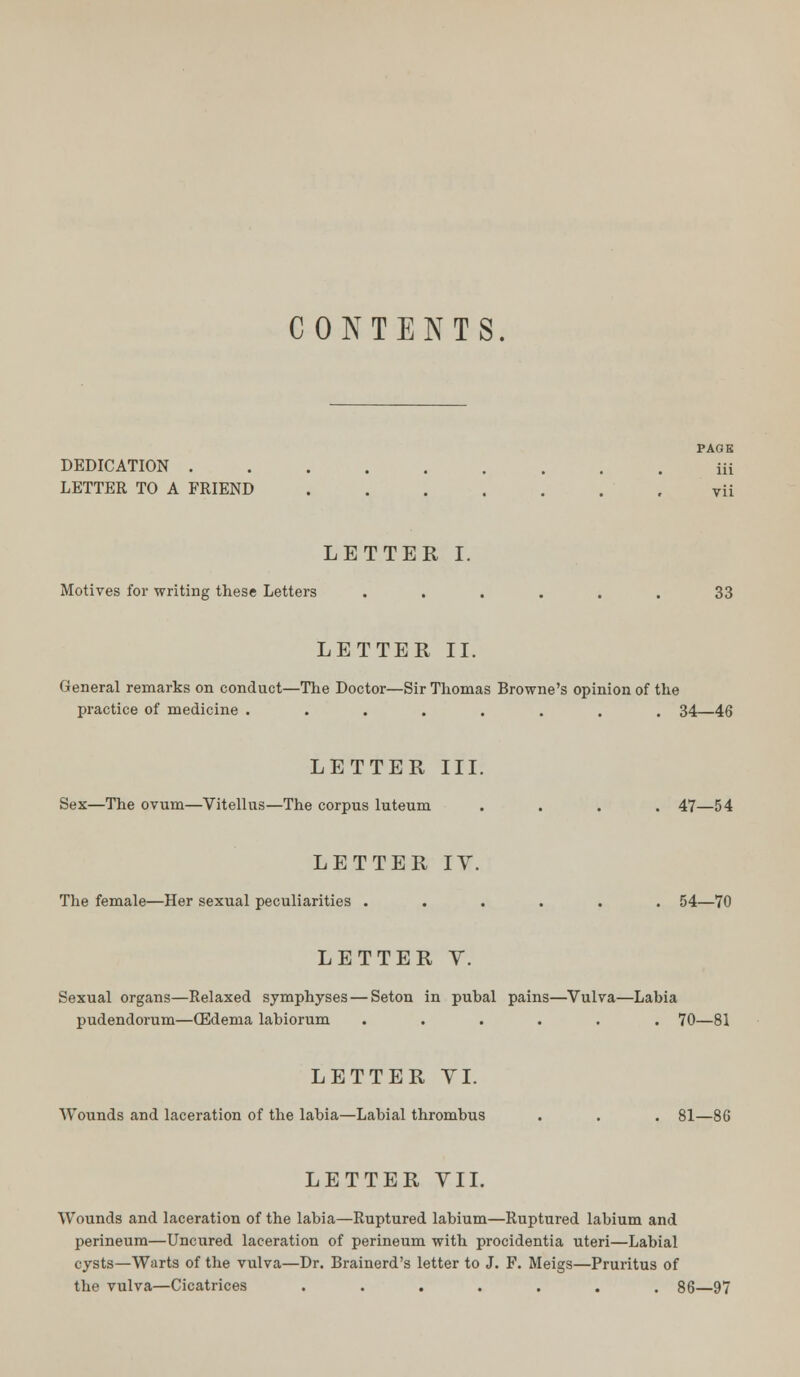 CONTENTS. DEDICATION . LETTER TO A FRIEND LETTER I. Motives for writing these Letters ...... 33 LETTER II. General remarks on conduct—The Doctor—Sir Thomas Browne's opinion of the practice of medicine ........ 34—46 LETTER III. Sex—The ovum—Vitellus—The corpus luteum .... 47—54 LETTER IV. The female—Her sexual peculiarities ...... 54—70 LETTER V. Sexual organs—Relaxed symphyses — Seton in pubal pains—Vulva—Labia pudendorum—OEdema labiorum ...... 70—81 LETTER VI. Wounds and laceration of the labia—Labial thrombus . . . 81—86 LETTER VII. Wounds and laceration of the labia—Ruptured labium—Ruptured labium and perineum—Uncured laceration of perineum with procidentia uteri—Labial cysts—Warts of the vulva—Dr. Brainerd's letter to J. F. Meigs—Pruritus of the vulva—Cicatrices ....... 86—97