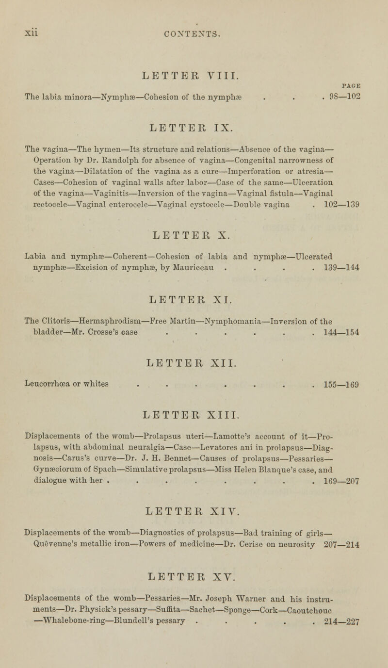 LETTER VIII. PAGE The labia minora—Nymphae—Cohesion of the nymphae . . . 98—102 LETTER IX. The vagina—The hymen—Its structure and relations—Absence of the vagina— Operation by Dr. Randolph for absence of vagina—Congenital narrowness of the vagina—Dilatation of the vagina as a cure—Imperforation or atresia— Cases—Cohesion of vaginal walls after labor—Case of the same—Ulceration of the vagina—Vaginitis—Inversion of the vagina—Vaginal fistula—Vaginal rectocele—Vaginal enterocele—Vaginal cystocele—Double vagina . 102—139 LETTER X. Labia and nymphae—Coherent—Cohesion of labia and nymphae—Ulcerated nymphae—Excision of nymphae, by Mauriceau .... 139—144 LETTER XI. The Clitoris—Hermaphrodism—Free Martin—Nymphomania—Inversion of the bladder—Mr. Crosse's case ...... 144—154 LETTER XII. Leucorrhoea or whites ....... 155—169 LETTER XIII. Displacements of the womb—Prolapsus uteri—Lamotte's account of it—Pro- lapsus, with abdominal neuralgia—Case—Levatores ani in prolapsus—Diag- nosis—Carus's curve—Dr. J. H. Bennet—Causes of prolapsus—Pessaries— Gynaeciorum of Spach—Simulative prolapsus—Miss Helen Blanque's case, and dialogue with her ........ 169—207 LETTER XIV. Displacements of the womb—Diagnostics of prolapsus—Bad training of girls— Quevenne's metallic iron—Powers of medicine—Dr. Cerise on neurosity 207—214 LETTER XV. Displacements of the womb—Pessaries—Mr. Joseph Warner and his instru- ments—Dr. Physick's pessary—Suffita—Sachet—Sponge—Cork—Caoutchouc —Whalebone-ring—Blundell's pessary ..... 214 227