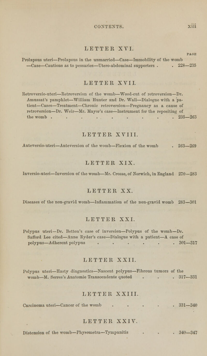 CONTEXTS. Xlll LETTER XVI. PAGE Prolapsus uteri—Prolapsus in the unmarried—Case—Immobility of the womb —Case—Cautions as to pessaries—Utero-abdominal supporters . . 228—235 LETTER XVII. Retroversio-uteri—Retroversion of the womb—Wood-cut of retroversion—Dr. Amussat's pamphlet—William Hunter and Dr. Wall—Dialogue with a pa- tient—Cases—Treatment—Chronic retroversion—Pregnancy as a cause of retroversion—Dr. Weir—Mr. Mayor's case—Instrument for the repositing of the womb ......... 235—263 LETTER XVIII. Anteversio-uteri—Anteversion of the womb—Flexion of the womb . 263—269 LETTER XIX. Inversio-uteri—Inversion of the womb—Mr. Crosse, of Norwich, in England 270—283 LETTER XX. Diseases of the non-gravid womb—Inflammation of the non-gravid womb 283—301 LETTER XXI. Polypus uteri—Dr. Betton's case of inversion—Polypus of the womb—Dr. Safford Lee cited—Anne Ryder's case—Dialogue with a patient—A case of polypus—Adherent polypus . . . . . . 301—317 LETTER XXII. Polypus uteri—Hasty diagnostics—Nascent polypus—Fibrous tumors of the womb—M. Serres's Anatomie Transcendente quoted . . . 317—331 LETTER XXIII. Carcinoma uteri—Cancer of the womb ..... 331—340 LETTER XXIV. Distension of the womb—Physometra—Tympanitis . . . 340—347