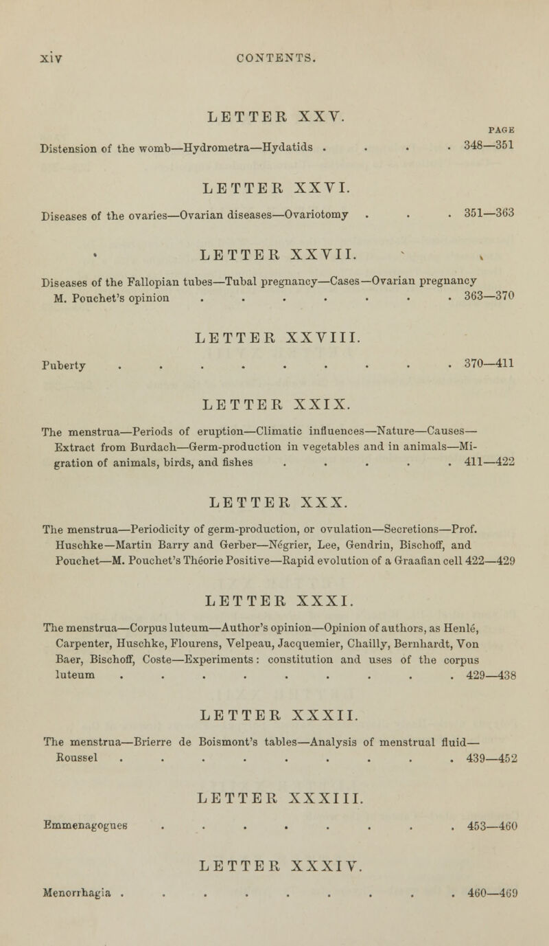 LETTER XXV. PAGE Distension of the womb—Hydronietra—Hydatids .... 348—351 LETTER XXVI. Diseases of the ovaries—Ovarian diseases—Ovariotomy . . . 351—363 LETTER XXVII. Diseases of the Fallopian tubes—Tubal pregnancy—Cases—Ovarian pregnancy M. Pouchet's opinion ....... 363—370 LETTER XXVIII. Puberty ......... 370—411 LETTER XXIX. The menstrua—Periods of eruption—Climatic influences—Nature—Causes— Extract from Burdach—Germ-production in vegetables and in animals—Mi- gration of animals, birds, and fishes ..... 411—422 LETTER XXX. The menstrua—Periodicity of germ-production, or ovulation—Secretions—Prof. Huschke—Martin Barry and Gerber—Negrier, Lee, Gendrin, Bischoff, and Pouchet—M. Pouchet's Theorie Positive—Rapid evolution of a Graafian cell 422—429 LETTER XXXI. The menstrua—Corpus luteum—Author's opinion—Opinion of authors, as Henle, Carpenter, Huschke, Flourens, Velpeau, Jacquemier, Chailly, Bernhardt, Von Baer, Bischoff, Coste—Experiments: constitution and uses of the corpus luteum ......... 429—438 LETTER XXXII. The menstrua—Brierre de Boismont's tables—Analysis of menstrual fluid— Roussel ......... 439—452 LETTER XXXIII. Emmenagogues ........ 453—460 LETTER XXXIV. Menorrhagia ......... 460—469