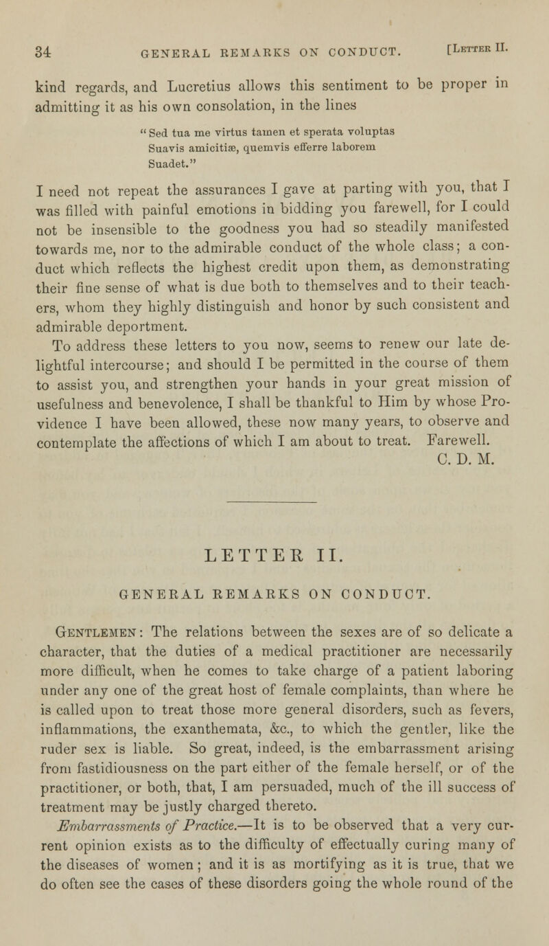 kind regards, and Lucretius allows this sentiment to be proper in admitting it as his own consolation, in the lines  Sed tua me virtus tainen et sperata voluptas Suavis amicitiae, quemvis efferre laborein Suadet. I need not repeat the assurances I gave at parting with you, that I was rilled with painful emotions in bidding you farewell, for I could not be insensible to the goodness you had so steadily manifested towards me, nor to the admirable conduct of the whole class; a con- duct which reflects the highest credit upon them, as demonstrating their fine sense of what is due both to themselves and to their teach- ers, whom they highly distinguish and honor by such consistent and admirable deportment. To address these letters to you now, seems to renew our late de- lightful intercourse; and should I be permitted in the course of them to assist you, and strengthen your hands in your great mission of usefulness and benevolence, I shall be thankful to Him by whose Pro- vidence I have been allowed, these now many years, to observe and contemplate the affections of which I am about to treat. Farewell. C. D. M. LETTER II. GENERAL REMARKS ON CONDUCT. Gentlemen : The relations between the sexes are of so delicate a character, that the duties of a medical practitioner are necessarily more difficult, when he comes to take charge of a patient laboring under any one of the great host of female complaints, than where he is called upon to treat those more general disorders, such as fevers, inflammations, the exanthemata, &c, to which the gentler, like the ruder sex is liable. So great, indeed, is the embarrassment arising from fastidiousness on the part either of the female herself, or of the practitioner, or both, that, I am persuaded, much of the ill success of treatment may be justly charged thereto. Embarrassments of Practice.—It is to be observed that a very cur- rent opinion exists as to the difficulty of effectually curing many of the diseases of women; and it is as mortifying as it is true, that we do often see the cases of these disorders going the whole round of the