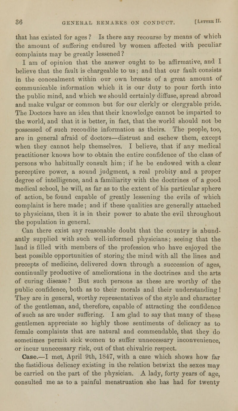 that has existed for ages ? Is there any recourse by means of which the amount of suffering endured by women affected with peculiar complaints may be greatly lessened ? I am of opinion that the answer ought to be affirmative, and I believe that the fault is chargeable to us; and that our fault consists in the concealment within our own breasts of a great amount of communicable information which it is our duty to pour forth into the public mind, and which we should certainly diffuse, spread abroad and make vulgar or common but for our clerkly or clergyable pride. The Doctors have an idea that their knowledge cannot be imparted to the world, and that it is better, in fact, that the world should not be possessed of such recondite information as theirs. The people, too, are in general afraid of doctors—distrust and eschew them, except when they cannot help themselves. I believe, that if any medical practitioner knows how to obtain the entire confidence of the class of persons who habitually consult him; if he be endowed with a clear perceptive power, a sound judgment, a real probity and a proper degree of intelligence, and a familiarity with the doctrines of a good medical school, be will, as far as to the extent of his particular sphere of action, be found capable of greatly lessening the evils of which complaint is here made; and if these qualities are generally attached to physicians, then it is in their power to abate the evil throughout the population in general. Can there exist any reasonable doubt that the country is abund- antly supplied with such well-informed physicians; seeing that the land is filled with members of the profession who have enjoyed the best possible opportunities of storing the mind with all the lines and precepts of medicine, delivered down through a succession of ages, continually productive of ameliorations in the doctrines and the arts of curing disease? But such persons as these are worthy of the public confidence, both as to their morals and their understanding! They are in general, worthy representatives of the style and character of the gentleman, and, therefore, capable of attracting the confidence of such as are under suffering. I am glad to say that many of these gentlemen appreciate so highly those sentiments of delicacy as to female complaints that are natural and commendable, that they do sometimes permit sick women to suffer unnecessary inconvenience, or incur unnecessary risk, out of that chivalric respect. Case.—I met, April 9th, 1847, with a case which shows how far the fastidious delicacy existing in the relation betwixt the sexes may be carried on the part of the physician. A lady, forty years of age, consulted me as to a painful menstruation she has had for twenty