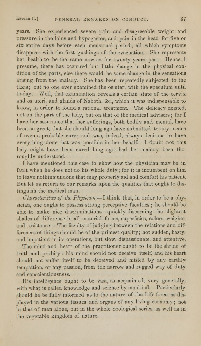 years. She experienced severe pain and disagreeable weight and pressure in the loins and hypogaster, and pain in the head for five or six entire days before each menstrual period; all which symptoms disappear with the first gushings of the evacuation. She represents her health to be the same now as for twenty years past. Hence, I presume, there has occurred but little change in the physical con- dition of the parts, else there would be some change in the sensations arising from the malady. She has been repeatedly subjected to the taxis; but no one ever examined the os uteri with the speculum until to-day. Well, that examination reveals a certain state of the cervix and os uteri, and glands of Naboth, &c, which it was indispensable to kuow, in order to found a rational treatment. The delicacy existed, not on the part of the lady, but on that of the medical advisers; for I have her assurance that her sufferings, both bodily and mental, have been so great, that she should long ago have submitted to any means of even a probable cure; and was, indeed, always desirous to have everything done that was possible in her behalf. I doubt not this lady might have been cured long ago, had her malady been tho- roughly understood. I have mentioned this case to show how the physician may be in fault when he does not do his whole duty; for it is incumbent on him to leave nothing undone that may properly aid and comfort his patient. But let us return to our remarks upon the qualities that ought to dis- tinguish the medical man. Characteristics of the Physician.—I think that, in order to be a phy- sician, one ought to possess strong perceptive faculties; he should be able to make nice discriminations—quickly discerning the slightest shades of difference in all material forms, superficies, colors, weights, and resistance. The faculty of judging between the relations and dif- ferences of things should be of the primest quality; not sudden, hasty, and impatient in its operations, but slow, dispassionate, and attentive. The mind and heart of the practitioner ought to be the shrine of truth and probity: his mind should not deceive itself, and his heart should not suffer itself to be deceived and misled by any earthly temptation, or any passion, from the narrow and rugged way of duty and conscientiousness. His intelligence ought to be vast, as acquainted, very generally, with what is called knowledge and science by mankind. Particularly should he be fully informed as to the nature of the Life-force, as dis- played in the various tissues and organs of any living economy; not in that of man alone, but in the whole zoological series, as well as in the vegetable kingdom of nature.