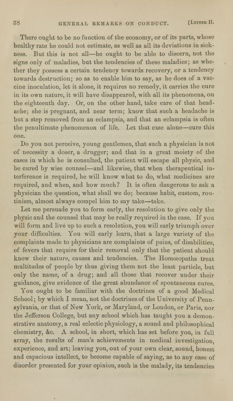 There ought to be no function of the economy, or of its parts, whose healthy rate he could not estimate, as well as all its deviations in sick- ness. But this is not all—he ought to be able to discern, not the signs only of maladies, but the tendencies of these maladies; as whe- ther they possess a certain tendency towards recovery, or a tendency towards destruction; so as to enable him to say, as he does of a vac- cine inoculation, let it alone, it requires no remedy, it carries the cure in its own nature, it will have disappeared, with all its phenomena, on the eighteenth day. Or, on the other hand, take care of that head- ache; she is pregnant, and near term; know that such a headache is but a step removed from an eclampsia, and that an eclampsia is often the penultimate phenomenon of life. Let that case alone—cure this one. Do you not perceive, young gentlemen, that such a physician is not of necessity a doser, a drugger; and that in a great moiety of the cases in which he is consulted, the patient will escape all physic, and be cured by wise counsel—and likewise, that when therapeutical in- terference is required, he will know what to do, what medicines are required, and when, and how much? It is often dangerous to ask a physician the question, what shall we do; because habit, custom, rou- tinism, almost always compel him to say take—take. Let me persuade you to form early, the resolution to give only the physic and the counsel that may be really required in the case. If you will form and live up to such a resolution, you will early triumph over your difficulties. You will early learn, that a large variety of the complaints made to physicians are complaints of pains, of disabilities, of fevers that require for their removal only that the patient should know their nature, causes and tendencies. The Homoeopaths treat multitudes of people by thus giving them not the least particle, but only the name, of a drug; and all those that recover under their guidance, give evidence of the great abundance of spontaneous cures. You ought to be familiar with the doctrines of a good Medical School; by which I mean, not the doctrines of the University of Penn- sylvania, or that of New York, or Maryland, or London, or Paris, nor the Jefferson College, but any school which has taught you a demon- strative anatomy, a real eclectic physiology, a sound and philosophical chemistry, &c. A school, in short, which has set before you, in full array, the results of man's achievements in medical investigation experience, and art; leaving you, out of your own clear, sound, honest and capacious intellect, to become capable of saying, as to any case of disorder presented for your opinion, such is the malady, its tendencies