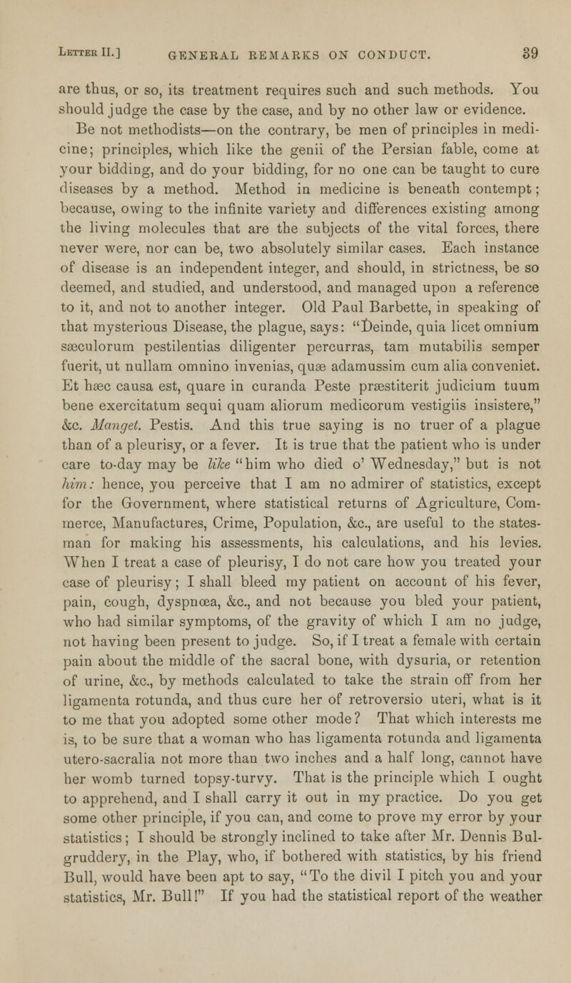 are thus, or so, its treatment requires such and such methods. You should judge the case by the case, and by no other law or evidence. Be not methodists—on the contrary, be men of principles in medi- cine; principles, which like the genii of the Persian fable, come at your bidding, and do your bidding, for no one can be taught to cure diseases by a method. Method in medicine is beneath contempt; because, owing to the infinite variety and differences existing among the living molecules that are the subjects of the vital forces, there never were, nor can be, two absolutely similar cases. Each instance of disease is an independent integer, and should, in strictness, be so deemed, and studied, and understood, and managed upon a reference to it, and not to another integer. Old Paul Barbette, in speaking of that mysterious Disease, the plague, says: Deinde, quia licet omnium saeculorum pestilentias diligenter percurras, tam mutabilis semper fuerit, ut nullam omnino invenias, quae adamussim cum alia conveniet. Et haec causa est, quare in curanda Peste praestiterit judicium tuum bene exercitatum sequi quam aliorum medicorum vestigiis insistere, &c. Manget. Pestis. And this true saying is no truer of a plague than of a pleurisy, or a fever. It is true that the patient who is under care to-day may be like him who died o' Wednesday, but is not him: hence, you perceive that I am no admirer of statistics, except for the Government, where statistical returns of Agriculture, Com- merce, Manufactures, Crime, Population, &c, are useful to the states- man for making his assessments, his calculations, and his levies. When I treat a case of pleurisy, I do not care how you treated your case of pleurisy; I shall bleed my patient on account of his fever, pain, cough, dyspnoea, &c, and not because you bled your patient, who had similar symptoms, of the gravity of which I am no judge, not having been present to judge. So, if I treat a female with certain pain about the middle of the sacral bone, with dysuria, or retention of urine, &c, by methods calculated to take the strain off from her ligamenta rotunda, and thus cure her of retroversio uteri, what is it to me that you adopted some other mode ? That which interests me is, to be sure that a woman who has ligamenta rotunda and ligamenta utero-sacralia not more than two inches and a half long, cannot have her womb turned topsy-turvy. That is the principle which I ought to apprehend, and I shall carry it out in my practice. Do you get some other principle, if you can, and come to prove my error by your statistics; I should be strongly inclined to take after Mr. Dennis Bul- gruddery, in the Play, who, if bothered with statistics, by his friend Bull, would have been apt to say, To the divil I pitch you and your statistics, Mr. Bull! If you had the statistical report of the weather