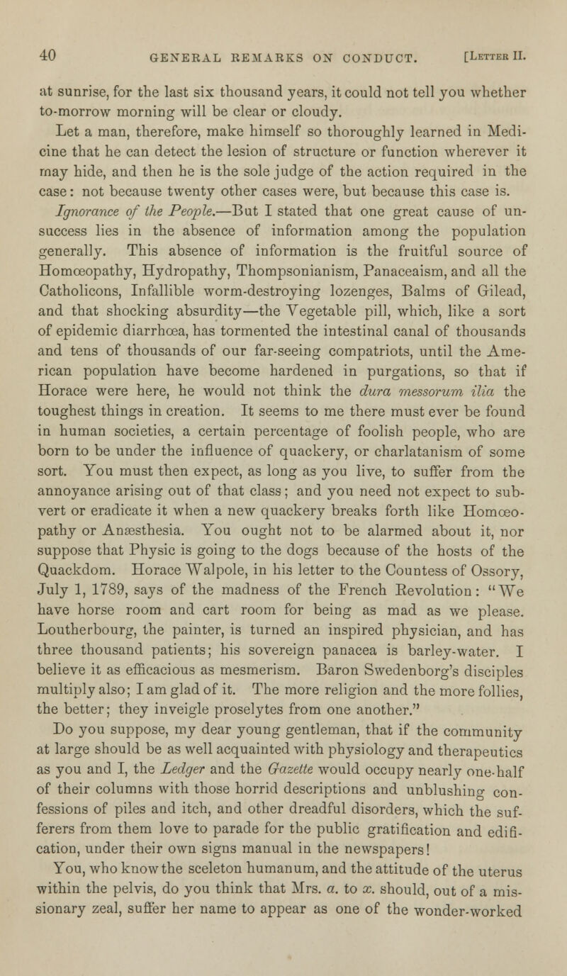 at sunrise, for the last six thousand years, it could not tell you whether to-morrow morning will be clear or cloudy. Let a man, therefore, make himself so thoroughly learned in Medi- cine that he can detect the lesion of structure or function wherever it may hide, and then he is the sole judge of the action required in the case: not because twenty other cases were, but because this case is. Ignorance of the People.—But I stated that one great cause of un- success lies in the absence of information among the population generally. This absence of information is the fruitful source of Homoeopathy, Hydropathy, Thompsonianism, Panaceaism, and all the Catholicons, Infallible worm-destroying lozenges, Balms of Gilead, and that shocking absurdity—the Vegetable pill, which, like a sort of epidemic diarrhoea, has tormented the intestinal canal of thousands and tens of thousands of our far-seeing compatriots, until the Ame- rican population have become hardened in purgations, so that if Horace were here, he would not think the dura messorum ilia the toughest things in creation. It seems to me there must ever be found in human societies, a certain percentage of foolish people, who are born to be under the influence of quackery, or charlatanism of some sort. You must then expect, as long as you live, to suffer from the annoyance arising out of that class; and you need not expect to sub- vert or eradicate it when a new quackery breaks forth like Homoeo- pathy or Anassthesia. You ought not to be alarmed about it, nor suppose that Physic is going to the dogs because of the hosts of the Quackdom. Horace Walpole, in his letter to the Countess of Ossory, July 1, 1789, says of the madness of the French Eevolution: We have horse room and cart room for being as mad as we please. Loutherbourg, the painter, is turned an inspired physician, and has three thousand patients; his sovereign panacea is barley-water. I believe it as efficacious as mesmerism. Baron Swedenborg's disciples multiply also; I am glad of it. The more religion and the more follies the better; they inveigle proselytes from one another. Do you suppose, my dear young gentleman, that if the community at large should be as well acquainted with physiology and therapeutics as you and I, the Ledger and the Gazette would occupy nearly one-half of their columns with those horrid descriptions and unblushing con- fessions of piles and itch, and other dreadful disorders, which the suf- ferers from them love to parade for the public gratification and edifi- cation, under their own signs manual in the newspapers! You, who know the sceleton humanum, and the attitude of the uterus within the pelvis, do you think that Mrs. a. to x. should, out of a mis- sionary zeal, suffer her name to appear as one of the wonder-worked