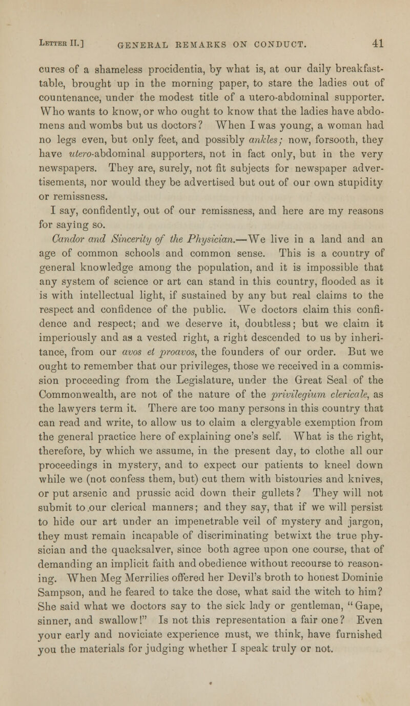 cures of a shameless procidentia, by what is, at our daily breakfast- table, brought up in the morning paper, to stare the ladies out of countenance, under the modest title of a utero-abdominal supporter. Who wants to know, or who ought to know that the ladies have abdo- mens and wombs but us doctors? When I was young, a woman had no legs even, but only feet, and possibly ankles; now, forsooth, they have wtero-abdominal supporters, not in fact only, but in the very newspapers. They are, surely, not fit subjects for newspaper adver- tisements, nor would they be advertised but out of our own stupidity or remissness. I say, confidently, out of our remissness, and here are my reasons for saying so. Candor and Sincerity of the Physician.—We live in a land and an age of common schools and common sense. This is a country of general knowledge among the population, and it is impossible that any system of science or art can stand in this country, flooded as it is with intellectual light, if sustained by any but real claims to the respect and confidence of the public. We doctors claim this confi- dence and respect; and we deserve it, doubtless; but we claim it imperiously and as a vested right, a right descended to us by inheri- tance, from our avos et proavos, the founders of our order. But we ought to remember that our privileges, those we received in a commis- sion proceeding from the Legislature, under the Great Seal of the Commonwealth, are not of the nature of the privilegium clericale, as the lawyers term it. There are too many persons in this country that can read and write, to allow us to claim a clergyable exemption from the general practice here of explaining one's self. What is the right, therefore, by which we assume, in the present day, to clothe all our proceedings in mystery, and to expect our patients to kneel down while we (not confess them, but) cut them with bistouries and knives, or put arsenic and prussic acid down their gullets? They will not submit to .our clerical manners; and they say, that if we will persist to hide our art under an impenetrable veil of mystery and jargon, they must remain incapable of discriminating betwixt the true phy- sician and the quacksalver, since both agree upon one course, that of demanding an implicit faith and obedience without recourse to reason- ing. When Meg Merrilies offered her Devil's broth to honest Dominie Sampson, and he feared to take the dose, what said the witch to him? She said what we doctors say to the sick lady or gentleman,  Gape, sinner, and swallow! Is not this representation a fair one? Even your early and noviciate experience must, we think, have furnished you the materials forjudging whether I speak truly or not.