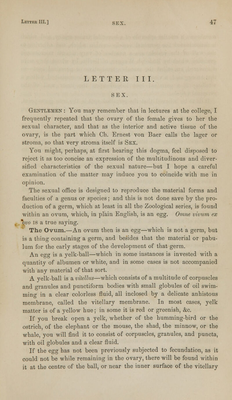 LETTER III. SEX. Gentlemen : You may remember that in lectures at the college, I frequently repeated that the ovary of the female gives to her the sexual character, and that as the interior and active tissue of the ovary, is the part which Ch. Ernest von Baer calls the lager or stroma, so that very stroma itself is Sex. You might, perhaps, at first hearing this dogma, feel disposed to reject it as too concise an expression of the multitudinous and diver- sified characteristics of the sexual nature—but I hope a careful examination of the matter may induce you to coincide with me in opinion. The sexual office is designed to reproduce the material forms and faculties of a genus or species; and this is not done save by the pro- duction of a germ, which at least in all the Zoological series, is found within an ovum, which, in plain English, is an egg. Omne vivum ex *qvo is a true saying. The Ovum,—An ovum then is an egg—which is not a germ, but is a thing containing a germ, and besides that the material or pabu- lum for the early stages of the development of that germ. An egg is a yelk-ball—which in some instances is invested with a quantity of albumen or white, and in some cases is not accompanied with any material of that sort. A yelk-ball is a vitellus—which consists of a multitude of corpuscles and granules and punctiform bodies with small globules of oil swim- ming in a clear colorless fluid, all inclosed by a delicate anhistous membrane, called the vitellary membrane. In most cases, yelk matter is of a yellow hue; in some it is red or greenish, &c. If you break open a yelk, whether of the humming-bird or the ostrich, of the elephant or the mouse, the shad, the minnow, or the whale, you will find it to consist of corpuscles, granules, and puncta, with oil globules and a clear fluid. If the egg has not been previously subjected to fecundation, as it could not be while remaining in the ovary, there will be found within it at the centre of the ball, or near the inner surface of the vitellary