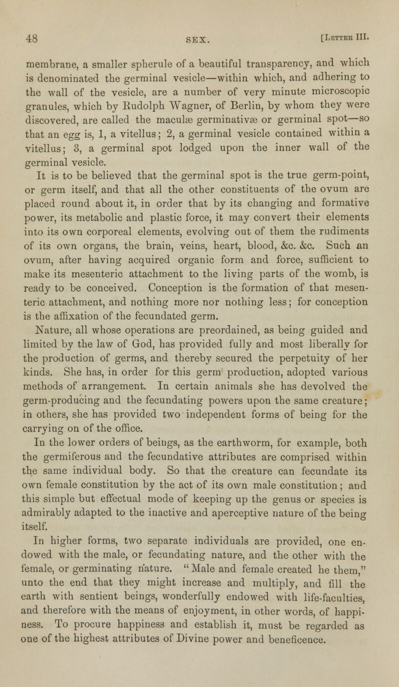 membrane, a smaller spherule of a beautiful transparency, and which is denominated the germinal vesicle—within which, and adhering to the wall of the vesicle, are a number of very minute microscopic granules, which by Eudolph Wagner, of Berlin, by whom they were discovered, are called the macula? germinativse or germinal spot—so that an egg is, 1, a vitellus; 2, a germinal vesicle contained within a vitellus; 3, a germinal spot lodged upon the inner wall of the germinal vesicle. It is to be believed that the germinal spot is the true germ-point, or germ itself, and that all the other constituents of the ovum are placed round about it, in order that by its changing and formative power, its metabolic and plastic force, it may convert their elements into its own corporeal elements, evolving out of them the rudiments of its own organs, the brain, veins, heart, blood, &c. &c. Such an ovum, after having acquired organic form and force, sufficient to make its mesenteric attachment to the living parts of the womb, is ready to be conceived. Conception is the formation of that mesen- teric attachment, and nothing more nor nothing less; for conception is the affixation of the fecundated germ. Nature, all whose operations are preordained, as being guided and limited by the law of God, has provided fully and most liberally for the production of germs, and thereby secured the perpetuity of her kinds. She has, in order for this germ production, adopted various methods of arrangement. In certain animals she has devolved the germ-producing and the fecundating powers upon the same creature; in others, she has provided two independent forms of being for the carrying on of the office. In the lower orders of beings, as the earthworm, for example, both the germiferous and the fecundative attributes are comprised within the same individual body. So that the creature can fecundate its own female constitution by the act of its own male constitution; and this simple but effectual mode of keeping up the genus or species is admirably adapted to the inactive and aperceptive nature of the being itself. In higher forms, two separate individuals are provided, one en- dowed with the male, or fecundating nature, and the other with the female, or germinating nature.  Male and female created he them, unto the end that they might increase and multiply, and fill the earth with sentient beings, wonderfully endowed with life-faculties, and therefore with the means of enjoyment, in other words, of happi- ness. To procure happiness and establish it, must be regarded as one of the highest attributes of Divine power and beneficence.