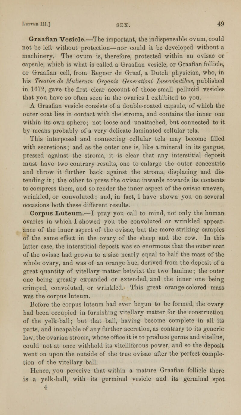Graafian Vesicle.—The important, the indispensable ovum, could not be left without protection—nor could it be developed without a machinery. The ovum is, therefore, protected within an ovisac or capsule, which is what is called a Graafian vesicle, or Graafian follicle, or Graafian cell, from Regner de Graaf, a Dutch, physician, who, in his Treatise de Mulierum Organis Generationi Inservienlibus, published in 1672, gave the first clear account of those small pellucid vesicles that you have so often seen in the ovaries I exhibited to you. A Graafian vesicle consists of a double-coated capsule, of which the outer coat lies in contact with the stroma, and contains the inner one within its own sphere; not loose and unattached, but connected to it by means probably of a very delicate laminated cellular tela. This interposed and connecting cellular tela may become filled with secretions; and as the outer one is, like a mineral in its gangue, pressed against the stroma, it is clear that any interstitial deposit must have two contrary results, one to enlarge the outer concentric and throw it further back against the stroma, displacing and dis- tending it; the other to press the ovisac inwards towards its contents to compress them, and so render the inner aspect of the ovisac uneven, wrinkled, or convoluted; and, in fact, I have shown you on several occasions both these different results. Corpus Luteum.—I pray you call to mind, not only the human ovaries in which. I showed you the convoluted or wrinkled appear- ance of the inner aspect of the ovisac, but the more striking samples of the same effect in the ovary of the sheep and the cow. In this latter case, the interstitial deposit was so enormous that the outer coat of the ovisac had grown to a size nearly equal to half the mass of the whole ovary, and was of an orange hue, derived from the deposit of a great quantity of vitellary matter betwixt the two laminae; the outer one being greatly expanded or extended, and the inner one being crimped, convoluted, or wrinkled.- This great orange-colored mass was the corpus luteum. Before the corpus luteum had ever begun to be formed, the ovary had been occupied in furnishing vitellary matter for the construction of the yelk-ball; but that ball, having become complete in all its parts, and incapable of any further accretion, as contrary to its generic law, the ovarian stroma, whose office it is to produce germs and vitellus, could not at once withhold its vitelliferous power, and so the deposit went on upon the outside of the true ovisac after the perfect comple- tion of the vitellary ball. Hence, you perceive that within a mature Graafian follicle there is a yelk-ball, with its germinal vesicle and its germinal spot 4
