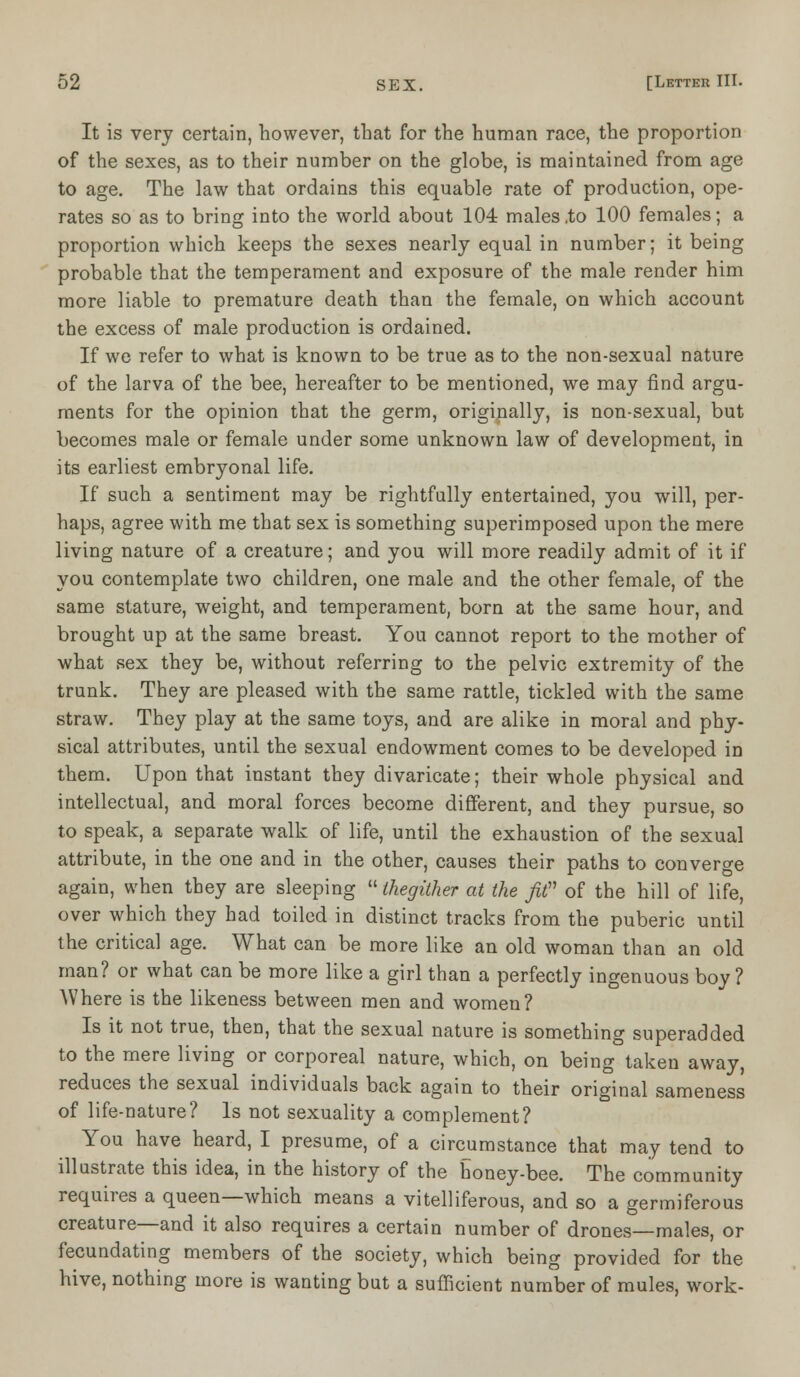 It is very certain, however, that for the human race, the proportion of the sexes, as to their number on the globe, is maintained from age to age. The law that ordains this equable rate of production, ope- rates so as to bring into the world about 104 males .to 100 females; a proportion which keeps the sexes nearly equal in number; it being probable that the temperament and exposure of the male render him more liable to premature death than the female, on which account the excess of male production is ordained. If we refer to what is known to be true as to the non-sexual nature of the larva of the bee, hereafter to be mentioned, we may find argu- ments for the opinion that the germ, originally, is non-sexual, but becomes male or female under some unknown law of development, in its earliest embryonal life. If such a sentiment may be rightfully entertained, you will, per- haps, agree with me that sex is something superimposed upon the mere living nature of a creature; and you will more readily admit of it if you contemplate two children, one male and the other female, of the same stature, weight, and temperament, born at the same hour, and brought up at the same breast. You cannot report to the mother of what sex they be, without referring to the pelvic extremity of the trunk. They are pleased with the same rattle, tickled with the same straw. They play at the same toys, and are alike in moral and phy- sical attributes, until the sexual endowment comes to be developed in them. Upon that instant they divaricate; their whole physical and intellectual, and moral forces become different, and they pursue, so to speak, a separate walk of life, until the exhaustion of the sexual attribute, in the one and in the other, causes their paths to converge again, when they are sleeping  thegither at the fit of the hill of life, over which they had toiled in distinct tracks from the puberic until the critical age. What can be more like an old woman than an old man? or what can be more like a girl than a perfectly ingenuous boy? Where is the likeness between men and women? Is it not true, then, that the sexual nature is something superadded to the mere living or corporeal nature, which, on being taken away, reduces the sexual individuals back again to their original sameness of life-nature? Is not sexuality a complement? You have heard, I presume, of a circumstance that may tend to illustrate this idea, in the history of the honey-bee. The community requires a queen—which means a villiferous, and so a germiferous creature—and it also requires a certain number of drones—males, or fecundating members of the society, which being provided for the hive, nothing more is wanting but a sufficient number of mules, work-