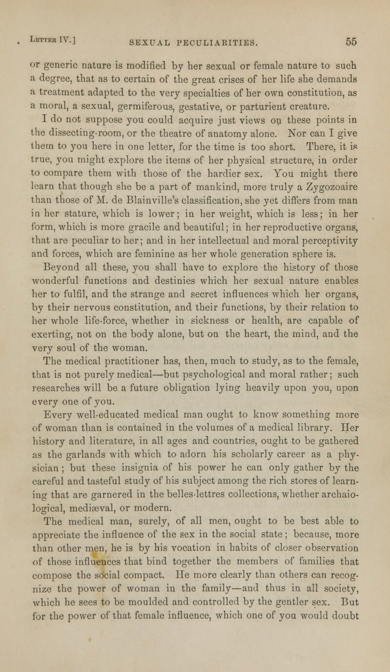 or generic nature is modified by her sexual or female nature to such a degree, that as to certain of the great crises of her life she demands a treatment adapted to the very specialties of her own constitution, as a moral, a sexual, germiferous, gestative, or parturient creature. I do not suppose you could acquire just views on these points in the dissecting-room, or the theatre of anatomy alone. Nor can I give them to you here in one letter, for the time is too short. There, it is true, you might explore the items of her physical structure, in order to compare them with those of the hardier sex. You might there learn that though she be a part of mankind, more truly a Zygozoaire than those of M. de Blainville's classification, she yet differs from man in her stature, which is lower; in her weight, which is less; in her form, which is more gracile and beautiful; in her reproductive organs, that are peculiar to her; and in her intellectual and moral perceptivity and forces, which are feminine as her whole generation sphere is. Beyond all these, you shall have to explore the history of those wonderful functions and destinies which her sexual nature enables her to fulfil, and the strange and secret influences which her organs, by their nervous constitution, and their functions, by their relation to her whole life-force, whether in sickness or health, are capable of exerting, not on the body alone, but on the heart, the mind, and the very soul of the woman. The medical practitioner has, then, much to study, as to the female, that is not purely medical—but psychological and moral rather; such researches will be a future obligation lying heavily upon you, upon every one of you. Every well-educated medical man ought to know something more of woman than is contained in the volumes of a medical library. Her history and literature, in all ages and countries, ought to be gathered as the garlands with which to adorn his scholarly career as a phy- sician ; but these insignia of his power he can only gather by the careful and tasteful study of his subject among the rich stores of learn- ing that are garnered in the belles-lettres collections, whether archaio- logical, mediaeval, or modern. The medical man, surely, of all men, ought to be best able to appreciate the influence of the sex in the social state; because, more than other men, he is by his vocation in habits of closer observation of those influences that bind together the members of families that compose the social compact. He more clearly than others can recog- nize the power of woman in the family—and thus in all society, which he sees to be moulded and controlled by the gentler sex. But for the power of that female influence, which one of you would doubt