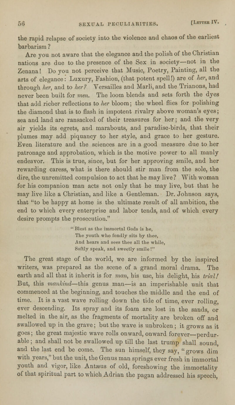 the rapid relapse of society into the violence and chaos of the earliest barbarism ? Are you not aware that the elegance and the polish of the Christian nations are due to the presence of the Sex in society—not in the Zenana! Do you not perceive that Music, Poetry, Painting, all the arts of elegance: Luxury, Fashion, (that potent spell!) are of her, and through her, and to her? Versailles and Marli, and the Trianons, had never been built for men. The loom blends and sets forth the dyes that add richer reflections to her bloom; the wheel flies for polishing the diamond that is to flash in impotent rivalry above woman's eyes; sea and land are ransacked of their treasures for her; and the very air yields its egrets, and marabouts, and paradise-birds, that their plumes may add piquancy to her style, and grace to her gesture. Even literature and the sciences are in a good measure due to her patronage and approbation, which is the motive power to all manly endeavor. This is true, since, but for her approving smile, and her rewarding caress, what is there should stir man from the sole, the dire, the unremitted compulsion to act that he may live? With woman for his companion man acts not only that he may live, but that he may live like a Christian, and like a Gentleman. Dr. Johnson says, that to be happy at home is the ultimate result of all ambition, the end to which every enterprise and labor tends, and of which every desire prompts the prosecution.  Blest as the immortal Gods is he, The youth who fondly sits by thee, And hears and sees thee all the while, Softly speak, and sweetly smile! The great stage of the world, we are informed by the inspired writers, was prepared as the scene of a grand moral drama. The earth and all that it inherit is for man, his use, his delight, his trial/ But, this mankind—this genus man—is an imperishable unit that commenced at the beginning, and touches the middle and the end of time. It is a vast wave rolling down the tide of time, ever rolling, ever descending. Its spray and its foam are lost in the sands, or melted in the air, as the fragments of mortality are broken off and swallowed up in the grave; but the wave is unbroken ; it grows as it goes; the great majestic wave rolls onward, onward forever—perdur- able ; and shall not be swallowed up till the last trump shall sound and the last end be come. The sun himself, they say,  grows dim with years, but the unit, the Genus man springs ever fresh in immortal youth and vigor, like Antaaus of old, foreshowing the immortality of that spiritual part to which Adrian the pagan addressed his speech,