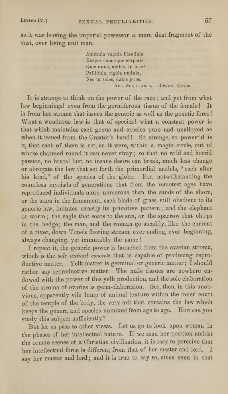 as it was leaving the imperial possessor a mere dust fragment of the vast, ever living unit man. Animula vagula blandula Hospes comesque corporis Quse nunc, abibis, in loca! Pallidula, rigida nudula, Nee ut soles, dabis jocos. Ael. Spaktianus.—Adrian. Ctesar. It is strange to think on the power of the race; and yet from what low beginnings! even from the germiferous tissue of the female! It is from her stroma that issues the generic as well as the genetic force! What a wondrous law is that of species! what a constant power is that which maintains each genus and species pure and unalloyed as when it issued from the Creator's hand! So strange, so powerful is it, that each of them is set, as it were, within a magic circle, out of whose charmed round it can never stray; so that no wild and horrid passion, no brutal lust, no insane desire can break, much less change or abrogate the law that set forth the primordial models,  each after his kind, of the species of the globe. For, notwithstanding the countless myriads of generations that from the remotest ages have reproduced individuals more numerous than the sands of the shore, or the stars in the firmament, each blade of grass, still obedient to its generic law, imitates exactly its primitive pattern; and the elephant or worm ; the eagle that soars to the sun, or the sparrow that chirps in the hedge; the man, and the woman go steadily, like the current of a river, down Time's flowing stream, ever ending, ever beginning, always changing, yet immutably the same! I repeat it, the generic power is launched from the ovarian stroma, which is the sole animal concrete that is capable of producing repro- ductive matter. Yelk matter is germinal or generic matter; I should rather say reproductive matter. The male tissues are nowhere en- dowed with the power of this yelk production, and the sole elaboration of the stroma of ovaries is germ-elaboration. See, then, in this unob- vious, apparently vile lump of animal texture within the inner court of the temple of the body, the very ark that contains the law which keeps the genera and species unmixed from age to age. How can you study this subject sufficiently? But let us pass to other views. Let us go to look upon woman in the phases of her intellectual nature. If we scan her position amidst the ornate scenes of a Christian civilization, it is easy to perceive that her intellectual force is different from that of her master and lord. I say her master and lord; and it is true to say so, since even in that