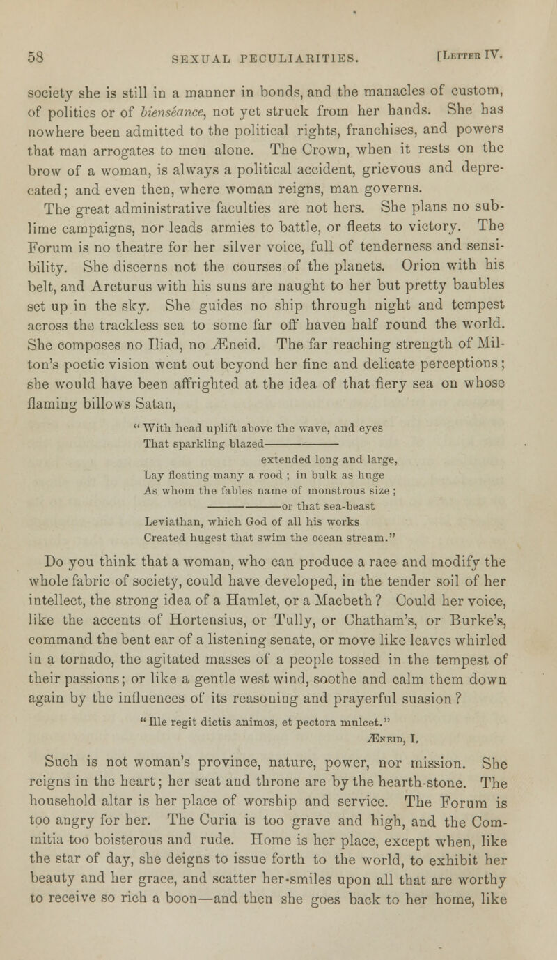 society she is still in a manner in bonds, and the manacles of custom, of politics or of bienseance, not yet struck from her hands. She has nowhere been admitted to the political rights, franchises, and powers that man arrogates to men alone. The Crown, when it rests on the brow of a woman, is always a political accident, grievous and depre- cated ; and even then, where woman reigns, man governs. The great administrative faculties are not hers. She plans no sub- lime campaigns, nor leads armies to battle, or fleets to victory. The Forum is no theatre for her silver voice, full of tenderness and sensi- bility. She discerns not the courses of the planets. Orion with his belt, and Arcturus with his suns are naught to her but pretty baubles set up in the sky. She guides no ship through night and tempest across tho trackless sea to some far off haven half round the world. She composes no Iliad, no J^neid. The far reaching strength of Mil- ton's poetic vision went out beyond her fine and delicate perceptions; she would have been affrighted at the idea of that fiery sea on whose flaming billows Satan,  With head uplift above the wave, and eyes That sparkling blazed extended long and large, Lay floating many a rood ; in bulk as huge As whom the fables name of monstrous size ; or that sea-beast Leviathan, which God of all his works Created hugest that swim the ocean stream. Do you think that a woman, who can produce a race and modify the whole fabric of society, could have developed, in the tender soil of her intellect, the strong idea of a Hamlet, or a Macbeth ? Could her voice, like the accents of Hortensius, or Tully, or Chatham's, or Burke's, command the bent ear of a listening senate, or move like leaves whirled in a tornado, the agitated masses of a people tossed in the tempest of their passions; or like a gentle west wind, soothe and calm them down again by the influences of its reasoning and prayerful suasion ? Ille regit dictis animos, et pectora mulcet. .iEneid, I. Such is not woman's province, nature, power, nor mission. She reigns in the heart; her seat and throne are by the hearth-stone. The household altar is her place of worship and service. The Forum is too angry for her. The Curia is too grave and high, and the Com- mitia too boisterous and rude. Home is her place, except when, like the star of day, she deigns to issue forth to the world, to exhibit her beauty and her grace, and scatter her-smiles upon all that are worthy to receive so rich a boon—and then she goes back to her home, like