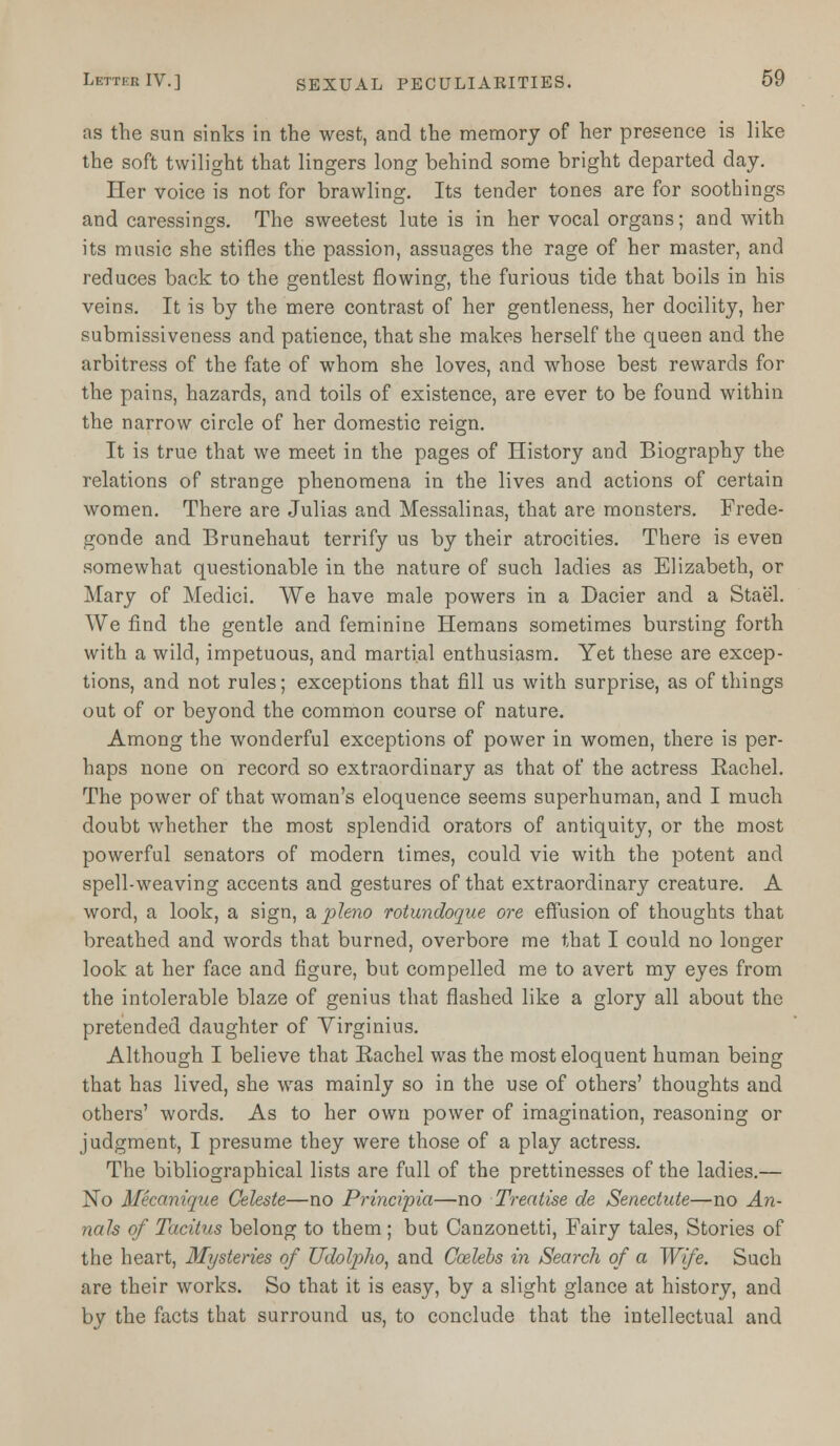 as the sun sinks in the west, and the memory of her presence is like the soft twilight that lingers long behind some bright departed day. Her voice is not for brawling. Its tender tones are for soothings and caressings. The sweetest lute is in her vocal organs; and with its music she stifles the passion, assuages the rage of her master, and reduces back to the gentlest flowing, the furious tide that boils in his veins. It is by the mere contrast of her gentleness, her docility, her submissiveness and patience, that she makes herself the queen and the arbitress of the fate of whom she loves, and whose best rewards for the pains, hazards, and toils of existence, are ever to be found within the narrow circle of her domestic reign. It is true that we meet in the pages of History and Biography the relations of strange phenomena in the lives and actions of certain women. There are Julias and Messalinas, that are monsters. Frede- gonde and Brunehaut terrify us by their atrocities. There is even somewhat questionable in the nature of such ladies as Elizabeth, or Mary of Medici. We have male powers in a Dacier and a Stael. We find the gentle and feminine Hemans sometimes bursting forth with a wild, impetuous, and martial enthusiasm. Yet these are excep- tions, and not rules; exceptions that fill us with surprise, as of things out of or beyond the common course of nature. Among the wonderful exceptions of power in women, there is per- haps none on record so extraordinary as that of the actress Eachel. The power of that woman's eloquence seems superhuman, and I much doubt whether the most splendid orators of antiquity, or the most powerful senators of modern times, could vie with the potent and spell-weaving accents and gestures of that extraordinary creature. A word, a look, a sign, a pleno rotundoque ore effusion of thoughts that breathed and words that burned, overbore me that I could no longer look at her face and figure, but compelled me to avert my eyes from the intolerable blaze of genius that flashed like a glory all about the pretended daughter of Virginius. Although I believe that Eachel was the most eloquent human being that has lived, she was mainly so in the use of others' thoughts and others' words. As to her own power of imagination, reasoning or judgment, I presume they were those of a play actress. The bibliographical lists are full of the prettinesses of the ladies.— No Mecanique Celeste—no Principia—no Treatise de Senectute—no An- nals of Tacitus belong to them; but Canzonetti, Fairy tales, Stories of the heart, Mysteries of Udotyho, and Ccelebs in Search of a Wife. Such are their works. So that it is easy, by a slight glance at history, and by the facts that surround us, to conclude that the intellectual and