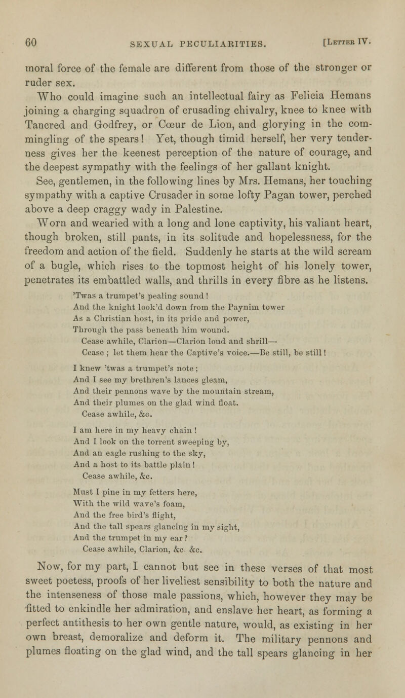 moral force of the female are different from those of the stronger or ruder sex. Who could imagine such an intellectual fairy as Felicia Hemans joining a charging squadron of crusading chivalry, knee to knee with Tancred and Godfrey, or Cceur de Lion, and glorying in the com- mingling of the spears! Yet, though timid herself, her very tender- ness gives her the keenest perception of the nature of courage, and the deepest sympathy with the feelings of her gallant knight. See, gentlemen, in the following lines by Mrs. Hemans, her touching sympathy with a captive Crusader in some lofty Pagan tower, perched above a deep craggy wady in Palestine. Worn and wearied with a long and lone captivity, his valiant heart, though broken, still pants, in its solitude and hopelessness, for the freedom and action of the field. Suddenly he starts at the wild scream of a bugle, which rises to the topmost height of his lonely tower, penetrates its embattled walls, and thrills in every fibre as he listens. 'Twas a trumpet's pealing sound ! And the knight look'd down from the Paynim tower As a Christian host, in its pride and power, Through the pass beneath him wound. Cease awhile, Clarion—Clarion loud and shrill— Cease ; let them hear the Captive's voice.—Be still, be still! I knew 'twas a trumpet's note ; And I see my brethren's lances gleam, And their pennons wave by the mountain stream, And their plumes on the glad wind float. Cease awhile, &c. I am here in my heavy chain ! And I look on the torrent sweeping by, And an eagle rushing to the sky, And a host to its battle plain ! Cease awhile, &c. Must I pine in my fetters here, With the wild wave's foam, And the free bird's flight, And the tall spears glancing in my sight, And the trumpet in my ear ? Cease awhile, Clarion, &c &c. Now, for my part, I cannot but see in these verses of that most sweet poetess, proofs of her liveliest sensibility to both the nature and the intenseness of those male passions, which, however they may be ■fitted to enkindle her admiration, and enslave her heart, as forming a perfect antithesis to her own gentle nature, would, as existing in her own breast, demoralize and deform it. The military pennons and plumes floating on the glad wind, and the tall spears glancing in her