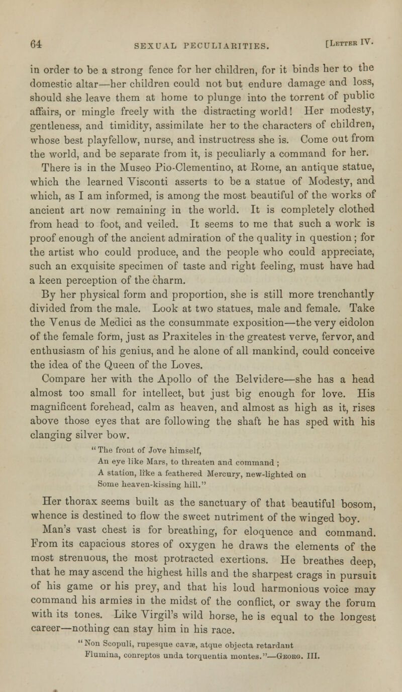 in order to be a strong fence for her children, for it binds her to the domestic altar—her children could not but endure damage and loss, should she leave them at home to plunge into the torrent of public affairs, or mingle freely with the distracting world! Her modesty, gentleness, and timidity, assimilate her to the characters of children, whose best playfellow, nurse, and instructress she is. Come out from the world, and be separate from it, is peculiarly a command for her. There is in the Museo Pio-Clementino, at Rome, an antique statue, which the learned Yisconti asserts to be a statue of Modesty, and which, as I am informed, is among the most beautiful of the works of ancient art now remaining in the world. It is completely clothed from head to foot, and veiled. It seems to me that such a work is proof enough of the ancient admiration of the quality in question; for the artist who could produce, and the people who could appreciate, such an exquisite specimen of taste and right feeling, must have had a keen perception of the charm. By her physical form and proportion, she is still more trenchantly divided from the male. Look at two statues, male and female. Take the Venus de Medici as the consummate exposition—the very eidolon of the female form, just as Praxiteles in the greatest verve, fervor, and enthusiasm of his genius, and he alone of all mankind, could conceive the idea of the Queen of the Loves. Compare her with the Apollo of the Belvidere—she has a head almost too small for intellect, but just big enough for love. His magnificent forehead, calm as heaven, and almost as high as it, rises above those eyes that are following the shaft he has sped with his clanging silver bow.  The front of Jove himself, An eye like Mars, to threaten and command ; A station, li'ke a feathered Mercury, new-lighted on Some heaven-kissing hill. Her thorax seems built as the sanctuary of that beautiful bosom, whence is destined to flow the sweet nutriment of the winged boy. Man's vast chest is for breathing, for eloquence and command. From its capacious stores of oxygen he draws the elements of the most strenuous, the most protracted exertions. He breathes deep, that he may ascend the highest hills and the sharpest crags in pursuit of his game or his prey, and that his loud harmonious voice may command his armies in the midst of the conflict, or sway the forum with its tones. Like Virgil's wild horse, he is equal to the longest career—nothing can stay him in his race. Non Scopuli, rupesque cavae, atque objecta retardant Flumina, conreptos unda torquentia montes.—Geokg. III.