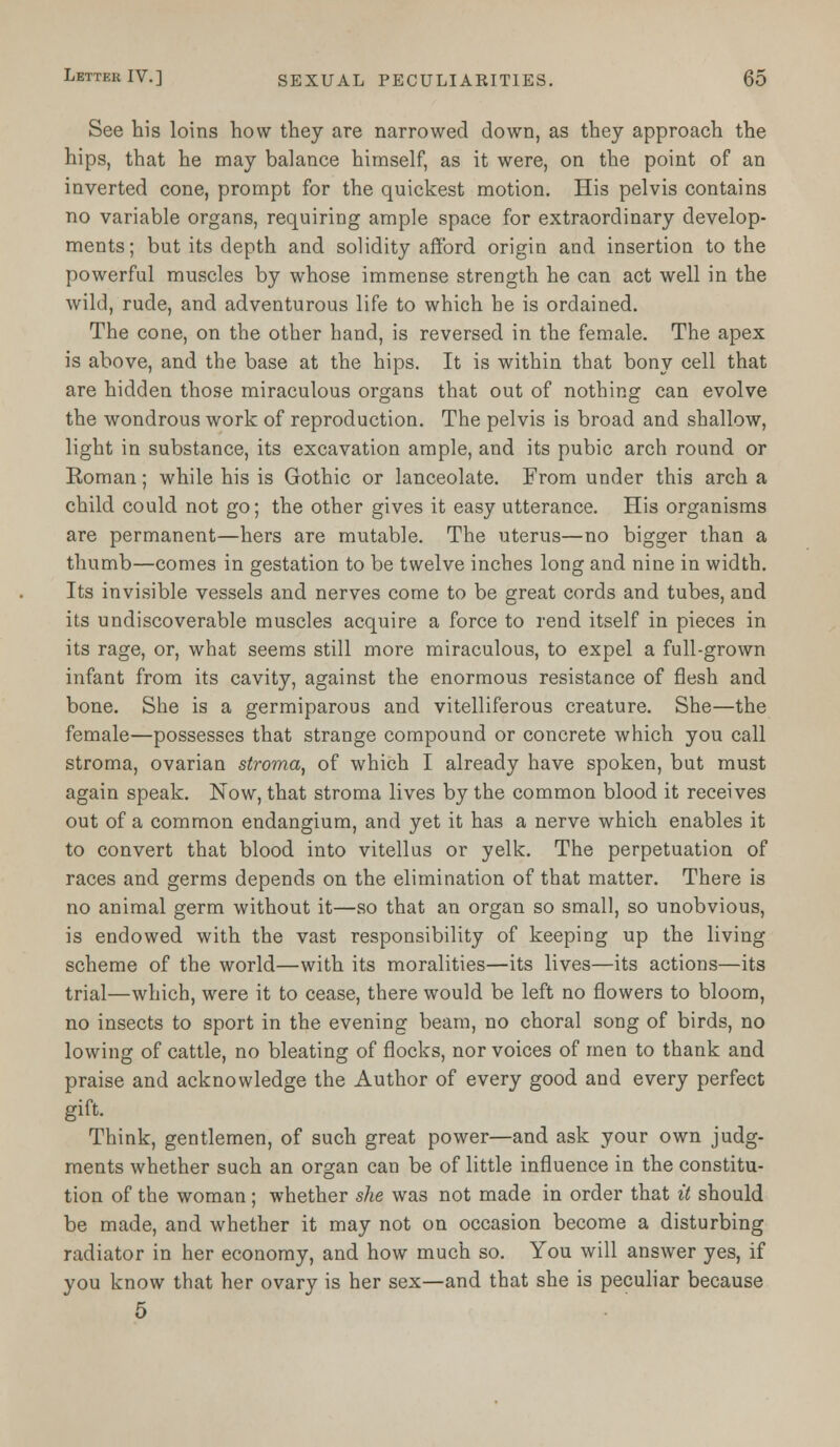 See his loins how they are narrowed down, as they approach the hips, that he may balance himself, as it were, on the point of an inverted cone, prompt for the quickest motion. His pelvis contains no variable organs, requiring ample space for extraordinary develop- ments; but its depth and solidity afford origin and insertion to the powerful muscles by whose immense strength he can act well in the wild, rude, and adventurous life to which he is ordained. The cone, on the other hand, is reversed in the female. The apex is above, and the base at the hips. It is within that bony cell that are hidden those miraculous organs that out of nothing can evolve the wondrous work of reproduction. The pelvis is broad and shallow, light in substance, its excavation ample, and its pubic arch round or Roman; while his is Gothic or lanceolate. From under this arch a child could not go; the other gives it easy utterance. His organisms are permanent—hers are mutable. The uterus—no bigger than a thumb—comes in gestation to be twelve inches long and nine in width. Its invisible vessels and nerves come to be great cords and tubes, and its undiscoverable muscles acquire a force to rend itself in pieces in its rage, or, what seems still more miraculous, to expel a full-grown infant from its cavity, against the enormous resistance of flesh and bone. She is a germiparous and vitelliferous creature. She—the female—possesses that strange compound or concrete which you call stroma, ovarian stroma, of which I already have spoken, but must again speak. Now, that stroma lives by the common blood it receives out of a common endangium, and yet it has a nerve which enables it to convert that blood into vitellus or yelk. The perpetuation of races and germs depends on the elimination of that matter. There is no animal germ without it—so that an organ so small, so unobvious, is endowed with the vast responsibility of keeping up the living scheme of the world—with its moralities—its lives—its actions—its trial—which, were it to cease, there would be left no flowers to bloom, no insects to sport in the evening beam, no choral song of birds, no lowing of cattle, no bleating of flocks, nor voices of men to thank and praise and acknowledge the Author of every good and every perfect gift. Think, gentlemen, of such great power—and ask your own judg- ments whether such an organ can be of little influence in the constitu- tion of the woman ; whether she was not made in order that it should be made, and whether it may not on occasion become a disturbing radiator in her economy, and how much so. You will answer yes, if you know that her ovary is her sex—and that she is peculiar because 5