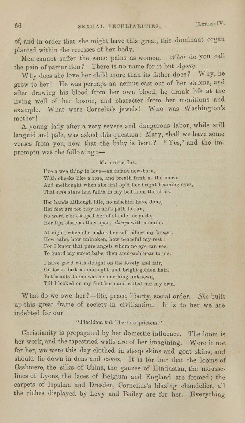 of, and in order that she might have this great, this dominant organ planted within the recesses of her body. Men cannot suffer the same pains as women. What do you call the pain of parturition ? There is no name for it but Agony. Why does she love her child more than its father does ? Why, he grew to her! He was perhaps an acinus cast out of her stroma, and after drawing his blood from her own blood, he drank life at the living well of her bosom, and character from her monitions and example. What were Cornelia's jewels! Who was Washington's mother! A young lady after a very severe and dangerous labor, while still languid and pale, was asked this question: Mary, shall we have some verses from you, now that the baby is born ?  Yes, and the im- promptu was the following :— My little Ida. I've a wee thing to love—an infant new-born, With cheeks like a rose, and breath fresh as the morn, And methought when she first op'd her bright beaming eyes, That twin stars had fall'n in my bed from the skies. Her hands although idle, no mischief have done, Her feet are too tiny in sin's path to run, No word e'er escaped her of slander or guile, Her lips close as they open, always with a smile. At night, when she makes her soft pillow my breast, How calm, how unbroken, how peaceful my rest! For I know that pure angels whom no eye can see, To guard my sweet babe, then approach near to me. I have gaz'd with delight on the lovely and fair, On locks dark as midnight and bright golden hair, But beauty to me was a something unknown, Till I looked on my first-born and called her my own. What do we owe her ?—life, peace, liberty, social order. She built up this great frame of society in civilization. It is to her we are indebted for our  Placidam sub libertate quietem. Christianity is propagated by her domestic influence. The loom is her work, and the tapestried walls are of her imagining. Were it not for her, we were this day clothed in sheep skins and goat skins, and should lie down in dens and caves. It is for her that the looms of Cashmere, the silks of China, the gauzes of Hindustan, the mousse- lines of Lyons, the laces of Belgium and England are formed; the carpets of Ispahan and Dresden, Cornelius's blazing chandelier, all the riches displayed by Levy and Bailey are for her. Everything