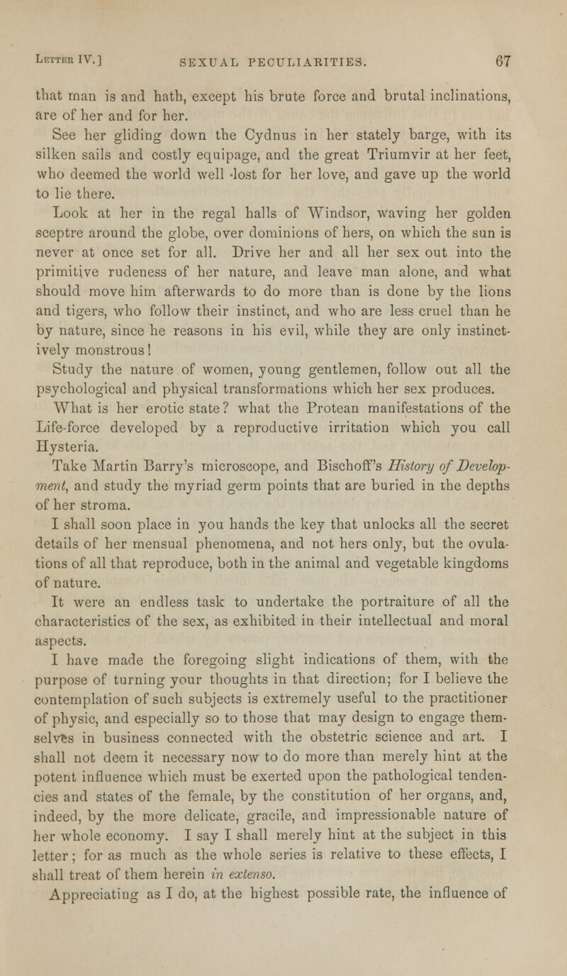 that man is and hath, except his brute force and brutal inclinations, are of her and for her. See her gliding down the Cydnus in her stately barge, with its silken sails and costly equipage, and the great Triumvir at her feet, who deemed the world well -lost for her love, and gave up the world to lie there. Look at her in the regal halls of Windsor, waving her golden sceptre around the globe, over dominions of hers, on which the sun is never at once set for all. Drive her and all her sex out into the primitive rudeness of her nature, and leave man alone, and what should move him afterwards to do more than is done by the lions and tigers, who follow their instinct, and who are less cruel than he by nature, since he reasons in his evil, while they are only instinct- ively monstrous! Study the nature of women, young gentlemen, follow out all the psychological and physical transformations which her sex produces. What is her erotic state? what the Protean manifestations of the Life-force developed by a reproductive irritation which you call Hysteria. Take Martin Barry's microscope, and Bischoff's History of Develop- ment, and study the myriad germ points that are buried in the depths of her stroma. I shall soon place in you hands the key that unlocks all the secret details of her mensual phenomena, and not hers only, but the ovula- tions of all that reproduce, both in the animal and vegetable kingdoms of nature. It were an endless task to undertake the portraiture of all the characteristics of the sex, as exhibited in their intellectual and moral aspects. I have made the foregoing slight indications of them, with the purpose of turning your thoughts in that direction; for I believe the contemplation of such subjects is extremely useful to the practitioner of physic, and especially so to those that may design to engage them- selves in business connected with the obstetric science and art. I shall not deem it necessary now to do more than merely hint at the potent influence which must be exerted upon the pathological tenden- cies and states of the female, by the constitution of her organs, and, indeed, by the more delicate, gracile, and impressionable nature of her whole economy. I say I shall merely hint at the subject in this letter; for as much as the whole series is relative to these effects, I shall treat of them herein in extenso. Appreciating as I do, at the highest possible rate, the influence of