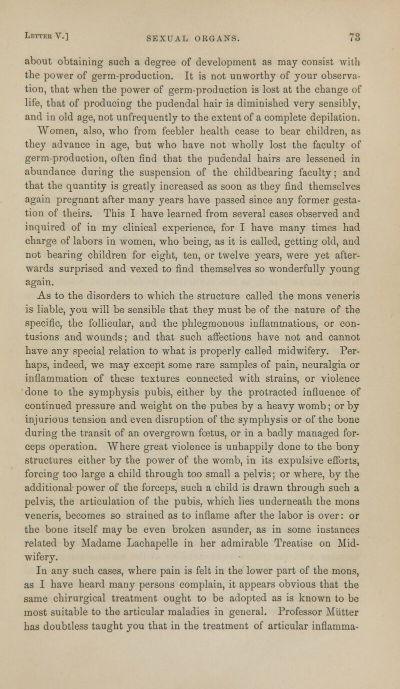 about obtaining such a degree of development as may consist with the power of germ-production. It is not unworthy of your observa- tion, that when the power of germ-production is lost at the change of life, that of producing the pudendal hair is diminished very sensibly, and in old age, not unfrequently to the extent of a complete depilation. Women, also, who from feebler health cease to bear children, as they advance in age, but who have not wholly lost the faculty of germ-production, often find that the pudendal hairs are lessened in abundance during the suspension of the childbearing faculty; and that the quantity is greatly increased as soon as they find themselves again pregnant after many years have passed since any former gesta- tion of theirs. This I have learned from several cases observed and inquired of in my clinical experience, for I have many times had charge of labors in women, who being, as it is called, getting old, and not bearing children for eight, ten, or twelve years, were yet after- wards surprised and vexed to find themselves so wonderfully young again. As to the disorders to which the structure called the mons veneris is liable, you will be sensible that they must be of the nature of the specific, the follicular, and the phlegmonous inflammations, or con- tusions and wounds; and that such affections have not and cannot have any special relation to what is properly called midwifery. Per- haps, indeed, we may except some rare samples of pain, neuralgia or inflammation of these textures connected with strains, or violence done to the symphysis pubis, either by the protracted influence of continued pressure and weight on the pubes by a heavy womb; or by injurious tension and even disruption of the symphysis or of the bone during the transit of an overgrown foetus, or in a badly managed for- ceps operation. Where great violence is unhappily done to the bony structures either by the power of the womb, in its expulsive efforts, forcing too large a child through too small a pelvis; or where, by the additional power of the forceps, such a child is drawn through such a pelvis, the articulation of the pubis, which lies underneath the mons veneris, becomes so strained as to inflame after the labor is over: or the bone itself may be even broken asunder, as in some instances related by Madame Lachapelle in her admirable Treatise on Mid- wifery. In any such cases, where pain is felt in the lower part of the mons, as I have heard many persons complain, it appears obvious that the same chirurgical treatment ought to be adopted as is known to be most suitable to the articular maladies in general. Professor Mutter has doubtless taught you that in the treatment of articular inflamma-