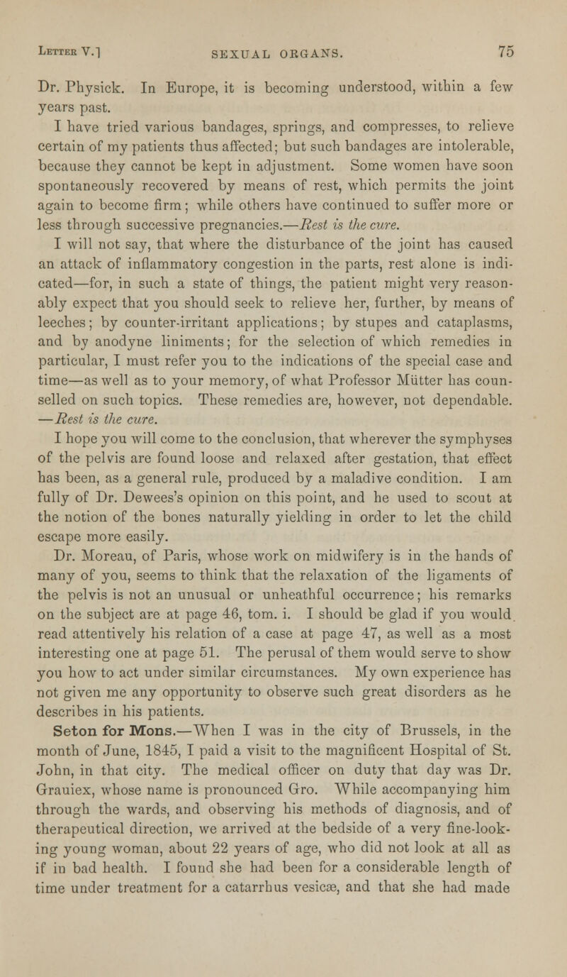 Dr. Physick. In Europe, it is becoming understood, within a few- years past. I have tried various bandages, springs, and compresses, to relieve certain of my patients thus affected; but such bandages are intolerable, because they cannot be kept in adjustment. Some women have soon spontaneously recovered by means of rest, which permits the joint again to become firm; while others have continued to suffer more or less through successive pregnancies.—Rest is the cure. I will not say, that where the disturbance of the joint has caused an attack of inflammatory congestion in the parts, rest alone is indi- cated—for, in such a state of things, the patient might very reason- ably expect that you should seek to relieve her, further, by means of leeches; by counter-irritant applications; by stupes and cataplasms, and by anodyne liniments; for the selection of which remedies in particular, I must refer you to the indications of the special case and time—as well as to your memory, of what Professor Mutter has coun- selled on such topics. These remedies are, however, not dependable. —Rest is the cure. I hope you will come to the conclusion, that wherever the symphyses of the pelvis are found loose and relaxed after gestation, that effect has been, as a general rule, produced by a maladive condition. I am fully of Dr. Dewees's opinion on this point, and he used to scout at the notion of the bones naturally yielding in order to let the child escape more easily. Dr. Moreau, of Paris, whose work on midwifery is in the hands of many of you, seems to think that the relaxation of the ligaments of the pelvis is not an unusual or unheathful occurrence; his remarks on the subject are at page 46, torn. i. I should be glad if you would, read attentively his relation of a case at page 47, as well as a most interesting one at page 51. The perusal of them would serve to show you how to act under similar circumstances. My own experience has not given me any opportunity to observe such great disorders as he describes in his patients. Seton for Mons.—When I was in the city of Brussels, in the month of June, 1845, I paid a visit to the magnificent Hospital of St. John, in that city. The medical officer on duty that day was Dr. Grauiex, whose name is pronounced Gro. While accompanying him through the wards, and observing his methods of diagnosis, and of therapeutical direction, we arrived at the bedside of a very fine-look- ing young woman, about 22 years of age, who did not look at all as if in bad health. I found she had been for a considerable length of time under treatment for a catarrh us vesicas, and that she had made