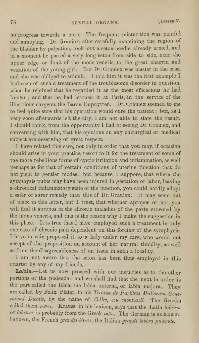 no progress towards a cure. The frequent micturition was painful and annoying. Dr. Grauiex, after carefully examining the region of the bladder by palpation, took out a seton-needle already armed, and in a moment he passed a very long seton from side to side, near the upper edge or limit of the mons veneris, to the great chagrin and vexation of the young girl. But Dr. Grauiex was master in the case, and she was obliged to submit. I told him it was the first example I had seen of such a treatment of the troublesome disorder in question, when he rejoined that he regarded it as the most efficacious he had known; and that he had learned it at Paris, in the service of the illustrious surgeon, the Baron Dupuytren. Dr. Grauiex seemed to me to feel quite sure that his operation would cure the patient; but, as I very soon afterwards left the city, I am not able to state the result. I should think, from the opportunity I had of seeing Dr. Grauiex, and conversing with him, that his opinions on any chirurgical or medical subject are deserving of great respect. I have related this case, not only in order that you may, if occasion should arise in your practice, resort to it for the treatment of some of the more rebellious forms of cystic irritation and inflammation, as well perhaps as for that of certain conditions of uterine function that do not yield to gentler modes; but because, I suppose, that where the symphysis pubis may have been injured in gestation or labor, leaving a chronical inflammatory state of the junction, you could hardly adopt a safer or surer remedy than this of Dr. Grauiex. It may seem out of place in this letter, but I trust, that whether apropos or not, you will find it apropos in the chronic maladies of the parts crowned by the mons veneris, and this is the reason why I make the suggestion in this place. It is true that I have employed such a treatment in only one case of chronic pain dependent on this forcing of the symphysis. I have in vain proposed it to a lady under my care, who would not accept of the proposition on account of her natural timidity, as well as from the disagreeableness of an issue in such a locality. I am not aware that the seton has been thus employed in this quarter by any of my friends. Labia.—Let us now proceed with our inquiries as to the other portions of the pudenda; and we shall find that the next in order is the part called the labia, the labia externa, or labia majora. They are called by Felix Plater, in his Treatise de Partibus Mulierum Gene- rationi Dicatis, by the name of Colles, seu monticuli The Greeks called them *»'*<>*. Krauss, in his lexicon, says that the Latin labium or kbrum, is probably from the Greek M3W. The German is schaam- lefzen, the French grandes-levres, the Italian grandi labbrapudende.