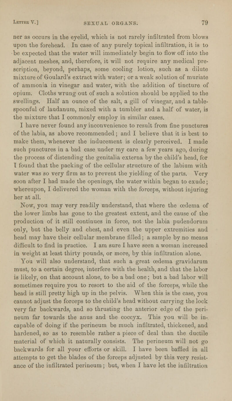 ner as occurs in the eyelid, which is not rarely infiltrated from blows upon the forehead. In case of any purely topical infiltration, it is to ■be expected that the water will immediately begin to flow off into the adjacent meshes, and, therefore, it will not require any medical pre- scription, beyond, perhaps, some cooling lotion, such as a dilute mixture of Goulard's extract with water; or a weak solution of muriate of ammonia in vinegar and water, with the addition of tincture of opium. Cloths wrung out of such a solution should be applied to the swellings. Half an ounce of the salt, a gill of vinegar, and a table- spoonful of laudanum, mixed with a tumbler and a half of water, is the mixture that I commonly employ in similar cases. I have never found any inconvenience to result from fine punctures of the labia, as above recommended; and I believe that it is best to make thern, whenever the inducement is clearly perceived. I made such punctures in a bad case under my care a few years ago, during the process of distending the genitalia externa by the child's head, for T found that the packing of the cellular structure of the labium with water was so very firm as to prevent the yielding of the parts. Very soon after I had made the openings, the water within began to exude; whereupon, I delivered the woman with the forceps, without injuring her at all. Now, you may very readily understand, that where the oedema of the lower limbs has gone to the greatest extent, and the cause of the production of it still continues in force, not the labia pudendorum only, but the belly and chest, and even the upper extremities and head may have their cellular membrane filled; a sample by no means difficult to find in practice. I am sure I have seen a woman increased in weight at least thirty pounds, or more, by this infiltration alone. You will also understand, that such a great oedema gravidarum must, to a certain degree, interfere with the health, and that the labor is likely, on that account alone, to be a bad one; but a bad labor Avill sometimes require you to resort to the aid of the forceps, while the head is still pretty high up in the pelvis. When this is the case, you cannot adjust the forceps to the child's head without carrying the lock very far backwards, and so thrusting the anterior edge of the peri- neum far towards the anus and the coccyx. This you will be in- capable of doing if the perineum be much infiltrated, thickened, and hardened, so as to resemble rather a piece of deal than the ductile material of which it naturally consists. The perineum will not go backwards for all your efforts or skill. I have been baffled in all attempts to get the blades of the forceps adjusted by this very resist- ance of the infiltrated perineum ; but, when I have let the infiltration