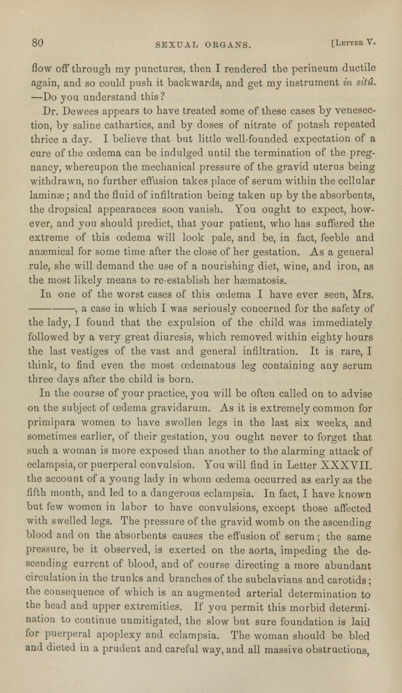 flow off through my punctures, then I rendered the perineum ductile again, and so could push it backwards, and get my instrument in situ. —Do you understand this? Dr. Dewees appears to have treated some of these cases by venesec- tion, by saline cathartics, and by doses of nitrate of potash repeated thrice a day. I believe that but little well-founded expectation of a cure of the oedema can be indulged until the termination of the preg- nancy, whereupon the mechanical pressure of the gravid uterus being withdrawn, no further effusion takes place of serum within the cellular laminae; and the fluid of infiltration being taken up by the absorbents, the dropsical appearances soon vanish. You ought to expect, how- ever, and you should predict, that your patient, who has suffered the extreme of this oedema will look pale, and be, in fact, feeble and anasmical for some time after the close of her gestation. As a general rule, she will demand the use of a nourishing diet, wine, and iron, as the most likely means to re-establish her hasmatosis. In one of the worst cases of this oedema I have ever seen, Mrs. , a case in which I was seriously concerned for the safety of the lady, I found that the expulsion of the child was immediately followed by a very great diuresis, which removed within eighty hours the last vestiges of the vast and general infiltration. It is rare, I think, to find even the most cedematous leg containing any serum three days after the child is born. In the course of your practice, you will be often called on to advise on the subject of oedema gravidarum. As it is extremely common for primipara women to have swollen legs in the last six weeks, and sometimes earlier, of their gestation, you ought never to forget that such a woman is more exposed than another to the alarming attack of eclampsia, or puerperal convulsion. You will find in Letter XXXVII. the account of a young lady in whom oedema occurred as early as the fifth month, and led to a dangerous eclampsia. In fact, I have known but few women in labor to have convulsions, except those affected with swelled legs. The pressure of the gravid womb on the ascending blood and on the absorbents causes the effusion of serum; the same pressure, be it observed, is exerted on the aorta, impeding the de- scending current of blood, and of course directing a more abundant circulation in the trunks and branches of the subclavians and carotids; the consequence of which is an augmented arterial determination to the head and upper extremities. If you permit this morbid determi- nation to continue unmitigated, the slow but sure foundation is laid for puerperal apoplexy and eclampsia. The woman should be bled and dieted in a prudent and careful way, and all massive obstructions,