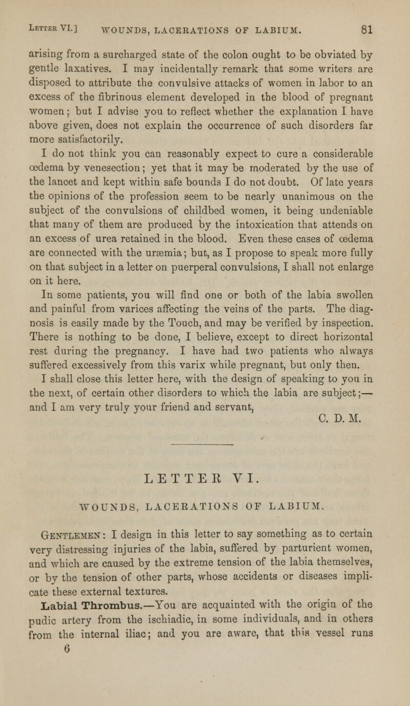 arising from a surcharged state of the colon ought to be obviated by gentle laxatives. I may incidentally remark that some writers are disposed to attribute the convulsive attacks of women in labor to an excess of the fibrinous element developed in the blood of pregnant women; but I advise you to reflect whether the explanation I have above given, does not explain the occurrence of such disorders far more satisfactorily. I do not think you can reasonably expect to cure a considerable oedema by venesection; yet that it may be moderated by the use of the lancet and kept within safe bounds I do not doubt. Of late years the opinions of the profession seem to be nearly unanimous on the subject of the convulsions of childbed women, it being undeniable that many of them are produced by the intoxication that attends on an excess of urea retained in the blood. Even these cases of oedema are connected with the uraemia; but, as I propose to speak more fully on that subject in a letter on puerperal convulsions, I shall not enlarge on it here. In some patients, you will find one or both of the labia swollen and painful from varices affecting the veins of the parts. The diag- nosis is easily made by the Touch, and may be verified by inspection. There is nothing to be done, I believe, except to direct horizontal rest during the pregnancy. I have had two patients who always suffered excessively from this varix while pregnant, but only then. I shall close this letter here, with the design of speaking to you in the next, of certain other disorders to which the labia are subject;— and I am very truly your friend and servant, C. D. M. LETTER VI. WOUNDS, LACERATIONS OF LABIUM. Gentlemen : I design in this letter to say something as to certain very distressing injuries of the labia, suffered by parturient women, and which are caused by the extreme tension of the labia themselves, or by the tension of other parts, whose accidents or diseases impli- cate these external textures. Labial Thrombus.—You are acquainted with the origin of the pudic artery from the ischiadic, in some individuals, and in others from the internal iliac; and you are aware, that this vessel runs 6