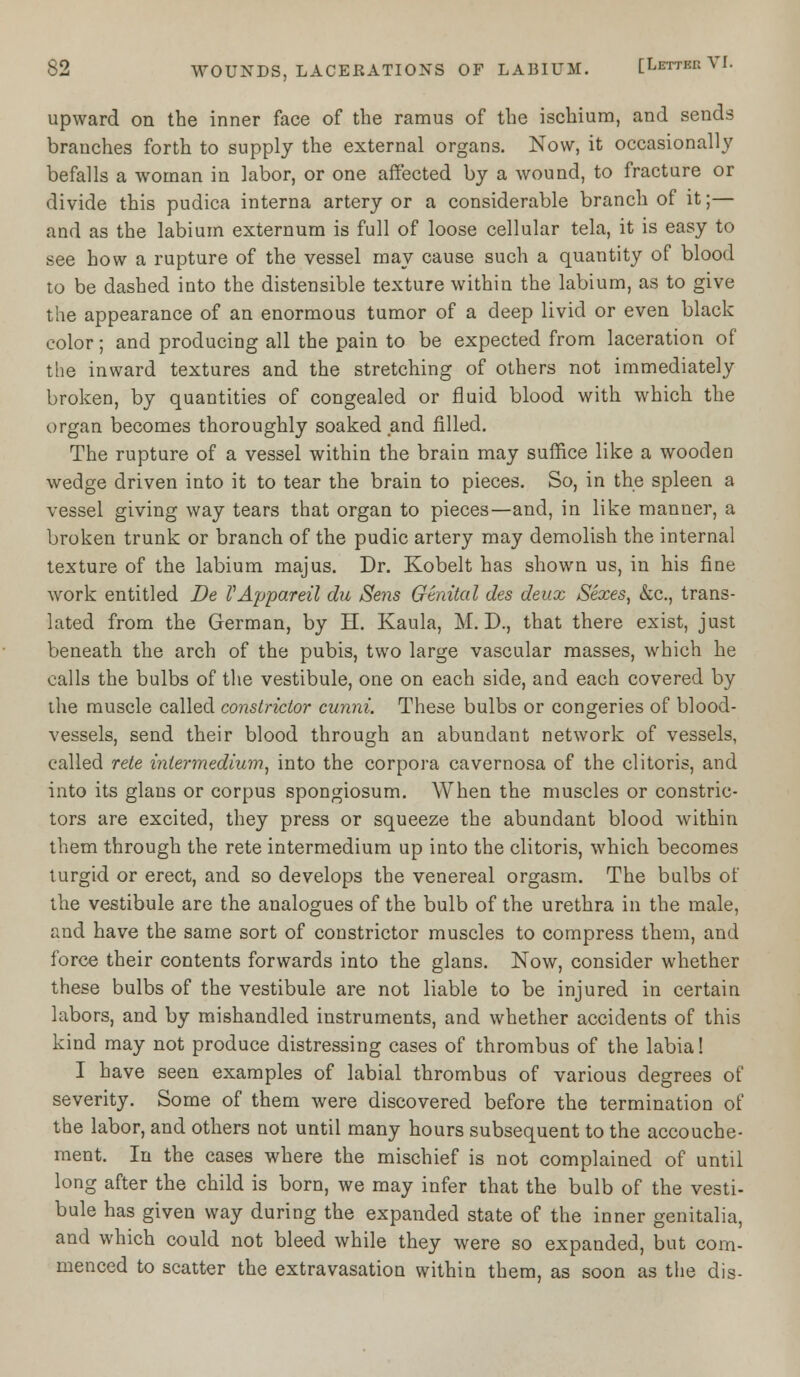 upward on the inner face of the ramus of the ischium, and sends branches forth to supply the external organs. Now, it occasionally befalls a woman in labor, or one affected by a wound, to fracture or divide this pudica interna artery or a considerable branch of it;— and as the labium externum is full of loose cellular tela, it is easy to see how a rupture of the vessel may cause such a quantity of blood to be dashed into the distensible texture within the labium, as to give the appearance of an enormous tumor of a deep livid or even black color; and producing all the pain to be expected from laceration of the inward textures and the stretching of others not immediately broken, by quantities of congealed or fluid blood with which, the organ becomes thoroughly soaked and filled. The rupture of a vessel within the brain may suffice like a wooden wedge driven into it to tear the brain to pieces. So, in the spleen a vessel giving way tears that organ to pieces—and, in like manner, a broken trunk or branch of the pudic artery may demolish the internal texture of the labium majus. Dr. Kobelt has shown us, in his fine work entitled De V Appareil du Sens Gtnital des deux Sexes, &c, trans- lated from the German, by H. Kaula, M. D., that there exist, just beneath the arch of the pubis, two large vascular masses, which he calls the bulbs of the vestibule, one on each side, and each covered by the muscle called constrictor cunni. These bulbs or congeries of blood- vessels, send their blood through an abundant network of vessels, called rete intermedium, into the corpora cavernosa of the clitoris, and into its glans or corpus spongiosum. When the muscles or constric- tors are excited, they press or squeeze the abundant blood within them through the rete intermedium up into the clitoris, which becomes turgid or erect, and so develops the venereal orgasm. The bulbs of the vestibule are the analogues of the bulb of the urethra in the male, and have the same sort of constrictor muscles to compress them, and force their contents forwards into the glans. Now, consider whether these bulbs of the vestibule are not liable to be injured in certain labors, and by mishandled instruments, and whether accidents of this kind may not produce distressing cases of thrombus of the labia! I have seen examples of labial thrombus of various degrees of severity. Some of them were discovered before the termination of the labor, and others not until many hours subsequent to the accouche- ment. In the cases where the mischief is not complained of until long after the child is born, we may infer that the bulb of the vesti- bule has given way during the expanded state of the inner genitalia, and which could not bleed while they were so expanded, but com- menced to scatter the extravasation within them, as soon as the dis-