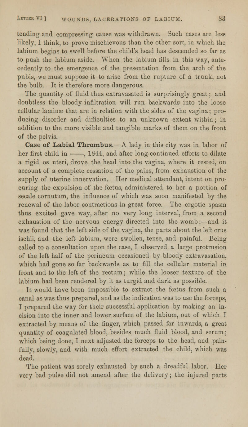 tending and compressing cause was withdrawn. Such cases are less likely, I think, to prove mischievous than the other sort, in which the labium begins to swell before the child's head has descended so far as to push the labium aside. When the labium fills in this way, ante- cedently to the emergence of the presentation from the arch of the pubis, we must suppose it to arise from the rupture of a trunk, not the bulb. It is therefore more dangerous. The quantity of fluid thus extravasated is surprisingly great; and doubtless the bloody infiltration will run backwards into the loose cellular laminae that are in relation with the sides of the vagina; pro- ducing disorder and difficulties to an unknown extent within; in addition to the more visible and tangible marks of them on the front of the pelvis. Case of Labial Thrombus.—A lady in this city was in labor of her first child in , 1844, and after long-continued efforts to dilate a rigid os uteri, drove the head into the vagina, where it rested, on account of a complete cessation of the pains, from exhaustion of the supply of uterine innervation. Her medical attendant, intent on pro- curing the expulsion of the foetus, administered to her a portion of secale cornutum, the influence of which was soon manifested by the renewal of the labor contractions in great force. The ergotic spasm thus excited gave way, after no very long interval, from a second exhaustion of the nervous energy directed into the womb;—and it was found that the left side of the vagina, the parts about the left crus ischii, and the left labium, were swollen, tense, and painful. Being called to a consultation upon the case, I observed a large protrusion of the left half of the perineum occasioned by bloody extravasation, which had gone so far backwards as to fill the cellular material in front and to the left of the rectum; while the looser texture of the labium had been rendered by it as turgid and dark as possible. It would have been impossible to extract the foetus from such a canal as was thus prepared, and as the indication was to use the forceps, I prepared the way for their successful application by making an in- cision into the inner and lower surface of the labium, out of which I extracted by means of the finger, which passed far inwards, a great quantity of coagulated blood, besides much fluid blood, and serum; which being done, I next adjusted the forceps to the head, and pain- fully, slowly, and with much effort extracted the child, which was dead. The patient was sorely exhausted by such a dreadful labor. Her very bad pulse did not amend after the delivery; the injured parts