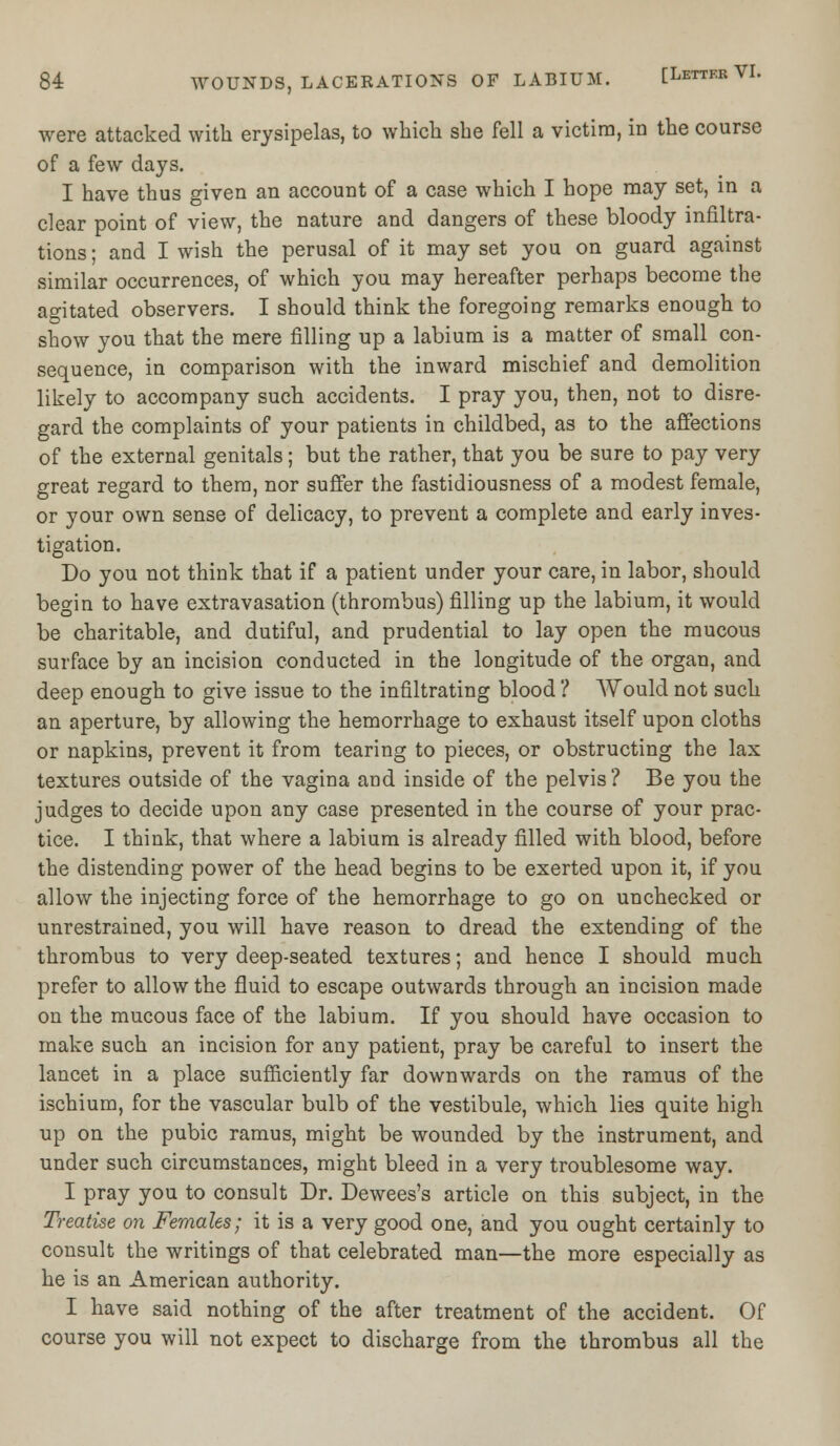 were attacked with erysipelas, to which she fell a victim, in the course of a few days. I have thus given an account of a case which I hope may set, in a clear point of view, the nature and dangers of these bloody infiltra- tions ; and I wish the perusal of it may set you on guard against similar occurrences, of which you may hereafter perhaps become the agitated observers. I should think the foregoing remarks enough to show you that the mere filling up a labium is a matter of small con- sequence, in comparison with the inward mischief and demolition likely to accompany such accidents. I pray you, then, not to disre- gard the complaints of your patients in childbed, as to the affections of the external genitals; but the rather, that you be sure to pay very great regard to them, nor suffer the fastidiousness of a modest female, or your own sense of delicacy, to prevent a complete and early inves- tigation. Do you not think that if a patient under your care, in labor, should begin to have extravasation (thrombus) filling up the labium, it would be charitable, and dutiful, and prudential to lay open the mucous surface by an incision conducted in the longitude of the organ, and deep enough to give issue to the infiltrating blood ? Would not such an aperture, by allowing the hemorrhage to exhaust itself upon cloths or napkins, prevent it from tearing to pieces, or obstructing the lax textures outside of the vagina and inside of the pelvis ? Be you the judges to decide upon any case presented in the course of your prac- tice. I think, that where a labium is already filled with blood, before the distending power of the head begins to be exerted upon it, if you allow the injecting force of the hemorrhage to go on unchecked or unrestrained, you will have reason to dread the extending of the thrombus to very deep-seated textures; and hence I should much prefer to allow the fluid to escape outwards through an incision made on the mucous face of the labium. If you should have occasion to make such an incision for any patient, pray be careful to insert the lancet in a place sufficiently far downwards on the ramus of the ischium, for the vascular bulb of the vestibule, which lies quite high up on the pubic ramus, might be wounded by the instrument, and under such circumstances, might bleed in a very troublesome way. I pray you to consult Dr. Dewees's article on this subject, in the Treatise on Females; it is a very good one, and you ought certainly to consult the writings of that celebrated man—the more especially as he is an American authority. I have said nothing of the after treatment of the accident. Of course you will not expect to discharge from the thrombus all the