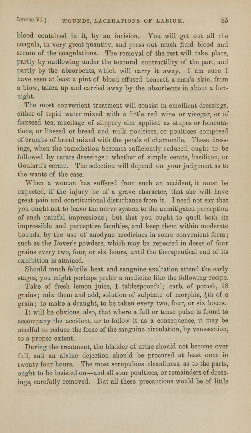 blood contained in it, by an incision. You will get out all the coagula, in very great quantity, and press out much fluid blood and serum of the coagulations. The removal of the rest will take place, partly by outflowing under the textural contractility of the part, and partly by the absorbents, which will carry it away. I am sure I have seen at least a pint of blood effused beneath a man's skin, from a blow, taken up and carried away by the absorbents in about a fort- night. The most convenient treatment will consist in emollient dressings, either of tepid water mixed with a little red wine or vinegar, or of flaxseed tea, mucilage of slippery elm applied as stupes or fomenta- tions, or linseed or bread and milk poultices, or poultices composed of crumbs of bread mixed with the petals of chamomile. These dress- ings, when the tumefaction becomes sufficiently reduced, ought to be followed by cerate dressings: whether of simple cerate, basilicon, or Goulard's cerate. The selection will depend on your judgment, as to the wants of the case. When a woman has suffered from such an accident, it must be expected, if the injury be of a grave character, that she will have great pain and constitutional disturbance from it. I need not say that you ought not to leave the nerve system to the unmitigated perception of such painful impressions ; but that you ought to quell both its impressible and perceptive faculties, and keep them within moderate bounds, by the use of anodyne medicines in some convenient form; such as the Dover's powders, which may be repeated in doses of four grains every two, four, or six hours, until the therapeutical end of its exhibition is attained. Should much febrile heat and sanguine exaltation attend the early stages, you might perhaps prefer a medicine like the following recipe. Take of fresh lemon juice, 1 tablespoonful; carb. of potash, 18 grains; mix them and add, solution of sulphate of morphia, £th of a grain; to make a draught, to be taken every two, four, or six hours. It will be obvious, also, that where a full or tense pulse is found to accompany the accident, or to follow it as a consequence, it may be needful to reduce the force of the sanguine circulation, by venesection, to a proper extent. During the treatment, the bladder of urine should not become over full, and an alvine dejection should be procured at least once in twenty-four hours. The most scrupulous cleanliness, as to the parts, ought to be insisted on—and all sour poultices, or remainders of dress- ings, carefully removed. But all these precautions would be of little