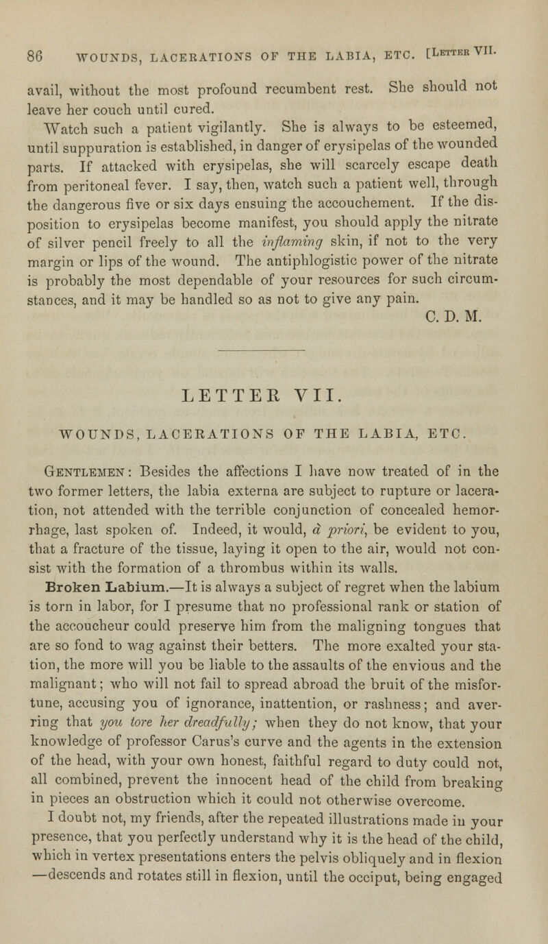 avail, without the most profound recumbent rest. She should not leave her couch until cured. Watch such a patient vigilantly. She is always to be esteemed, until suppuration is established, in danger of erysipelas of the wounded parts. If attacked with erysipelas, she will scarcely escape death from peritoneal fever. I say, then, watch such a patient well, through the dangerous five or six days ensuing the accouchement. If the dis- position to erysipelas become manifest, you should apply the nitrate of silver pencil freely to all the inflaming skin, if not to the very margin or lips of the wound. The antiphlogistic power of the nitrate is probably the most dependable of your resources for such circum- stances, and it may be handled so as not to give any pain. C. D. M. LETTER VII. WOUNDS, LACERATIONS OF THE LABIA, ETC. Gentlemen : Besides the affections I have now treated of in the two former letters, the labia externa are subject to rupture or lacera- tion, not attended with the terrible conjunction of concealed hemor- rhage, last spoken of. Indeed, it would, a priori, be evident to you, that a fracture of the tissue, laying it open to the air, would not con- sist with the formation of a thrombus within its walls. Broken Labium.—It is always a subject of regret when the labium is torn in labor, for I presume that no professional rank or station of the accoucheur could preserve him from the maligning tongues that are so fond to wag against their betters. The more exalted your sta- tion, the more will you be liable to the assaults of the envious and the malignant; who will not fail to spread abroad the bruit of the misfor- tune, accusing you of ignorance, inattention, or rashness; and aver- ring that you tore her dreadfully; when they do not know, that your knowledge of professor Carus's curve and the agents in the extension of the head, with your own honest, faithful regard to duty could not, all combined, prevent the innocent head of the child from breaking in pieces an obstruction which it could not otherwise overcome. I doubt not, my friends, after the repeated illustrations made in your presence, that you perfectly understand why it is the head of the child, which in vertex presentations enters the pelvis obliquely and in flexion —descends and rotates still in flexion, until the occiput, being engaged