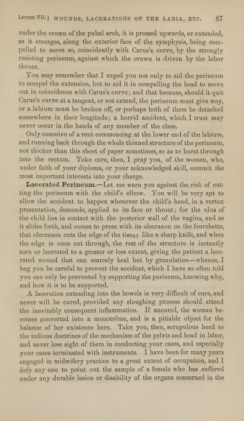 under the crown of the pubal arch, it is pressed upwards, or extended, as it emerges, along the exterior face of the symphysis, being com- pelled to move so, coincidently with Carus's curve, by the strongly resisting perineum, against which, the crown is driven by the labor throes. You may remember that I urged you not only to aid the perineum to compel the extension, but to aid it in compelling the head to move out in coincidence with Carus's curve; and that because, should it quit Carus's curve at a tangent, or not extend, the perineum must give way, or a labium must be broken off, or perhaps both of them be detached somewhere in their longitude; a horrid accident, which I trust may never occur in the hands of any member of the class. Only conceive of a rent commencing at the lower end of the labium, and running back through the whole thinned structure of the perineum, not thicker than this sheet of paper sometimes, so as to burst through into the rectum. Take care, then, I pray you, of the women, who, under faith of your diploma, or your acknowledged skill, commit the most important interests into your charge. Lacerated Perineum.—Let me warn you against the risk of cut- ting the perineum with the child's elbow. You will be very apt to allow the accident to happen whenever the child's hand, in a vertex presentation, descends, applied to its face or throat; for the ulna of the child lies in contact with the posterior wall of the vagina, and as it slides forth, and comes to press with its olecranon on the fourchette, that olecranon cuts the edge of the tissue like a sharp knife, and when the edge is once cut through, the rest of the structure is instantly torn or lacerated to a greater or less extent, giving the patient a lace- rated wound that can scarcely heal but by granulation—whence, I beg you be careful to prevent the accident, which I have so often told you can only be prevented by supporting the perineum, knowing why, and how it is to be supported. A laceration extending into the bowels is very difficult of cure, and never will be cured, provided any sloughing process should attend the inevitably consequent inflammation. If uncured, the woman be- comes converted into a monotreme, and is a pitiable object for the balance of her existence here. Take you, then, scrupulous heed to the tedious doctrines of the mechanism of the pelvis and head in labor, and never lose sight of them in conducting your cases, and especially your cases terminated with instruments. I have been for many years engaged in midwifery practice to a great extent of occupation, and I defy any one to point out the sample of a female who has suffered under any durable lesion or disability of the organs concerned in the