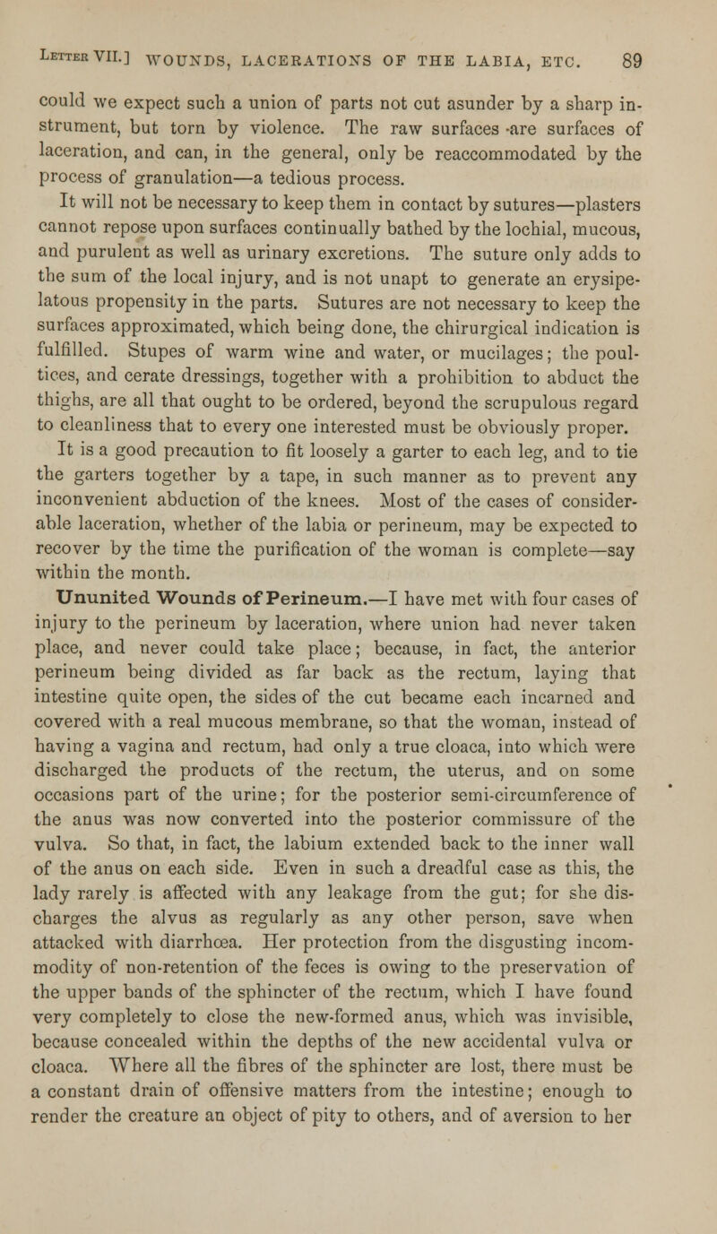 could we expect such a union of parts not cut asunder by a sharp in- strument, but torn by violence. The raw surfaces -are surfaces of laceration, and can, in the general, only be reaccommodated by the process of granulation—a tedious process. It will not be necessary to keep them in contact by sutures—plasters cannot repose upon surfaces continually bathed by the lochial, mucous, and purulent as well as urinary excretions. The suture only adds to the sum of the local injury, and is not unapt to generate an erysipe- latous propensity in the parts. Sutures are not necessary to keep the surfaces approximated, which being done, the chirurgical indication is fulfilled. Stupes of warm wine and water, or mucilages; the poul- tices, and cerate dressings, together with a prohibition to abduct the thighs, are all that ought to be ordered, beyond the scrupulous regard to cleanliness that to every one interested must be obviously proper. It is a good precaution to fit loosely a garter to each leg, and to tie the garters together by a tape, in such manner as to prevent any inconvenient abduction of the knees. Most of the cases of consider- able laceration, whether of the labia or perineum, may be expected to recover by the time the purification of the woman is complete—say within the month. Ununited Wounds of Perineum.—I have met with four cases of injury to the perineum by laceration, where union had never taken place, and never could take place; because, in fact, the anterior perineum being divided as far back as the rectum, laying that intestine quite open, the sides of the cut became each incarned and covered with a real mucous membrane, so that the woman, instead of having a vagina and rectum, had only a true cloaca, into which were discharged the products of the rectum, the uterus, and on some occasions part of the urine; for the posterior semi-circumference of the anus was now converted into the posterior commissure of the vulva. So that, in fact, the labium extended back to the inner wall of the anus on each side. Even in such a dreadful case as this, the lady rarely is affected with any leakage from the gut; for she dis- charges the alvus as regularly as any other person, save when attacked with diarrhoea. Her protection from the disgusting incom- modity of non-retention of the feces is owing to the preservation of the upper bands of the sphincter of the rectum, which I have found very completely to close the new-formed anus, which was invisible, because concealed within the depths of the new accidental vulva or cloaca. Where all the fibres of the sphincter are lost, there must be a constant drain of offensive matters from the intestine; enough to render the creature an object of pity to others, and of aversion to her