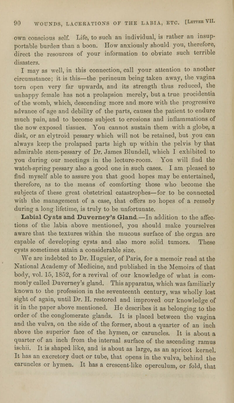 own conscious self. Life, to such an individual, is rather an insup- portable burden than a boon. How anxiously should you, therefore, direct the resources of your information to obviate such terrible disasters. I may as well, in this connection, call your attention to another circumstance; it is this—the perineum being taken away, the vagina torn open very far upwards, and its strength thus reduced, the unhappy female has not a prolapsion merely, but a true procidentia of the womb, which, descending more and more with the progressive advance of age and debility of the parts, causes the patient to endure much pain, and to become subject to erosions and inflammations of the now exposed tissues. You cannot sustain them with a globe, a disk, or an elytroid pessary which will not be retained, but you can always keep the prolapsed parts high up within the pelvis by that admirable stem-pessary of Dr. James Blundell, which I exhibited to you during our meetings in the lecture-room. You will find the watch-spring pessary also a good one in such cases. I am pleased to find myself able to assure you that good hopes may be entertained, therefore, as to the means of comforting those who become the subjects of these great obstetrical catastrophes—for to be connected with the management of a case, that offers no hopes of a remedy during a long lifetime, is truly to be unfortunate. Labial Cysts and Duverney's Gland.—In addition to the affec- tions of the labia above mentioned, you should make yourselves aware that the textures within the mucous surface of the organ are capable of developing cysts and also more solid tumors. These cysts sometimes attain a considerable size. We are indebted to Dr. Huguier, of Paris, for a memoir read at the National Academy of Medicine, and published in the Memoirs of that body, vol. 15, 1852, for a revival of our knowledge of what is com- monly called Duverney's gland. This apparatus, which was familiarly known to the profession in the seventeenth century, was wholly lost sight of again, until Dr. H. restored and improved our knowledge of it in the paper above mentioned. He describes it as belonging to the order of the conglomerate glands. It is placed between the vagina and the vulva, on the side of the former, about a quarter of an inch above the superior face of the hymen, or caruncles. It is about a quarter of an inch from the internal surface of the ascending ramus ischii. It is shaped like, and is about as large, as an apricot kernel. It has an excretory duct or tube, that opens in the vulva, behind the caruncles or hymen. It has a crescent-like operculum, or fold, that