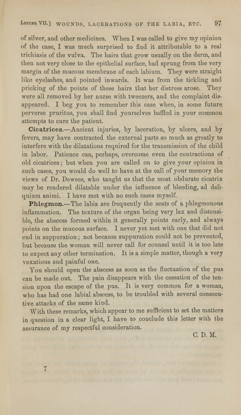 of silver, and other medicines. When I was called to give my opinion of the case, I was much surprised to find it attributable to a real trichiasis of the vulva. The hairs that grow usually on the derm, and then not very close to the epithelial surface, had sprung from the very margin of the mucous membrane of each labium. They were straight like eyelashes, and pointed inwards. It was from the tickling and pricking of the points of these hairs that her distress arose. They were all removed by her nurse with tweezers, and the complaint dis- appeared. I beg you to remember this case when, in some future perverse pruritus, you shall find yourselves baffled in your common attempts to cure the patient. Cicatrices.—Ancient injuries, by laceration, by ulcers, and by fevers, may have contracted the external parts so much as greatly to interfere with the dilatations required for the transmission of the child in labor. Patience can, perhaps, overcome even the contractions of old cicatrices; but when you are called on to give your opinion in such cases, you would do well to have at the call of your memory the views of Dr. Dewees, who taught us that the most obdurate cicatrix may be rendered dilatable under the influence of bleeding, ad deli- quium animi. I have met with no such cases myself. Phlegmon.—The labia are frequently the seats of a phlegmonous inflammation. The texture of the organ being very lax and distensi- ble, the abscess formed within it generally points early, and always points on the mucous surface. I never yet met with one that did not end in suppuration; not because suppuration could not be prevented, but because the woman will never call for counsel until it is too late to expect any other termination. It is a simple matter, though a very vexatious and painful one. You should open the abscess as soon as the fluctuation of the pus can be made out. The pain disappears with the cessation of the ten- sion upon the escape of the pus. It is very common for a woman, who has had one labial abscess, to be troubled with several consecu- tive attacks of the same kind. With these remarks, which appear to me sufficient to set the matters in question in a clear light, I have to conclude this letter with the assurance of my respectful consideration. C. D. M.