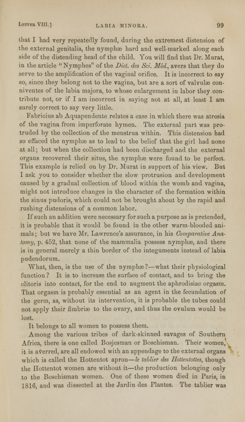 that I had very repeatedly found, during the extremest distension of the external genitalia, the nymphce hard and well-marked along each side of the distending head of the child. You will find that Dr. Murat, in the article  Nymphes of the Diet, des Sci. Med., avers that they do serve to the amplification of the vaginal orifice. It is incorrect to say so, since they belong not to the vagina, but are a sort of valvulae con- niventes of the labia majora, to whose enlargement in labor they con- tribute not, or if I am incorrect in saying not at all, at least I am surely correct to say very little. Fabricius ab Aquapendente relates a case in which there was atresia of the vagina from imperforate hymen. The external part was pro- truded by the collection of the menstrua within. This distension had so effaced the nymphae as to lead to the belief that the girl had none at all; but when the collection had been discharged and the external organs recovered their situs, the nymphee were found to be perfect. This example is relied on by Dr. Murat in support of his view. But I ask you to consider whether the slow protrusion and development caused by a gradual collection of blood within the womb and vagina, might not introduce changes in the character of the formation within the sinus pudoris, which could not be brought about by the rapid and rushing distensions of a common labor. If such an addition were necessary for such a purpose as is pretended, it is probable that it would be found in the other warm-blooded ani- mals ; but we have Mr. Lawrence's assurance, in his Comparative Ana- tomy, p. 452, that none of the mammalia possess nymphoe, and there is in general merely a thin border of the integuments instead of labia pudendorum. What, then, is the use of the nymphse?—what their physiological function ? It is to increase the surface of contact, and to bring the clitoris into contact, for the end to augment the aphrodisiac orgasm. That orgasm is probably essential as an agent in the fecundation of the germ, as, without its intervention, it is probable the tubes could not apply their fimbriae to the ovary, and thus the ovulum would be lost. It belongs to all women to possess them. Among the various tribes of dark-skinned savages of Southern Africa, there is one called Bosjesman or Boschisman. Their women, it is averred, are all endowed with an appendage to the external organs which is called the Hottentot apron—le tablier des Hottentottes, though the Hottentot women are without it—the production belonging only to the Boschisman women. One of these women died in Paris, in 1816, and was dissected at the Jardin des Plantes. The tablier was