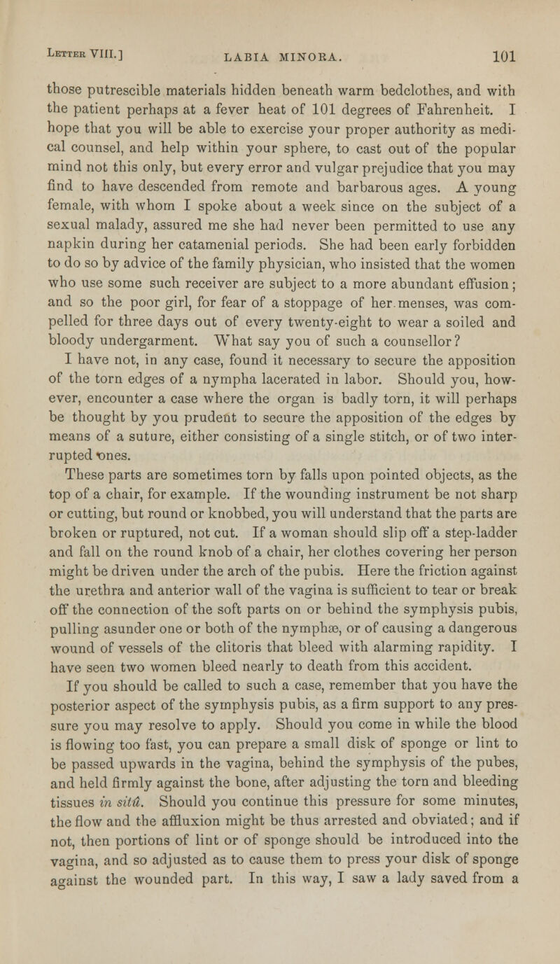 those putrescible materials hidden beneath warm bedclothes, and with the patient perhaps at a fever heat of 101 degrees of Fahrenheit. I hope that you will be able to exercise your proper authority as medi- cal counsel, and help within your sphere, to cast out of the popular mind not this only, but every error and vulgar prejudice that you may find to have descended from remote and barbarous ages. A young female, with whom I spoke about a week since on the subject of a sexual malady, assured me she had never been permitted to use any napkin during her catamenial periods. She had been early forbidden to do so by advice of the family physician, who insisted that the women who use some such receiver are subject to a more abundant effusion; and so the poor girl, for fear of a stoppage of her. menses, was com- pelled for three days out of every twenty-eight to wear a soiled and bloody undergarment. What say you of such a counsellor? I have not, in any case, found it necessary to secure the apposition of the torn edges of a nympha lacerated in labor. Should you, how- ever, encounter a case where the organ is badly torn, it will perhaps be thought by you prudent to secure the apposition of the edges by means of a suture, either consisting of a single stitch, or of two inter- rupted ones. These parts are sometimes torn by falls upon pointed objects, as the top of a chair, for example. If the wounding instrument be not sharp or cutting, but round or knobbed, you will understand that the parts are broken or ruptured, not cut. If a woman should slip off a step-ladder and fall on the round knob of a chair, her clothes covering her person might be driven under the arch of the pubis. Here the friction against the urethra and anterior wall of the vagina is sufficient to tear or break off the connection of the soft parts on or behind the symphysis pubis, pulling asunder one or both of the nympha?, or of causing a dangerous wound of vessels of the clitoris that bleed with alarming rapidity. I have seen two women bleed nearly to death from this accident. If you should be called to such a case, remember that you have the posterior aspect of the symphysis pubis, as a firm support to any pres- sure you may resolve to apply. Should you come in while the blood is flowing too fast, you can prepare a small disk of sponge or lint to be passed upwards in the vagina, behind the symphysis of the pubes, and held firmly against the bone, after adjusting the torn and bleeding tissues in situ. Should you continue this pressure for some minutes, the flow and the affluxion might be thus arrested and obviated; and if not, then portions of lint or of sponge should be introduced into the vagina, and so adjusted as to cause them to press your disk of sponge against the wounded part. In this way, I saw a lady saved from a