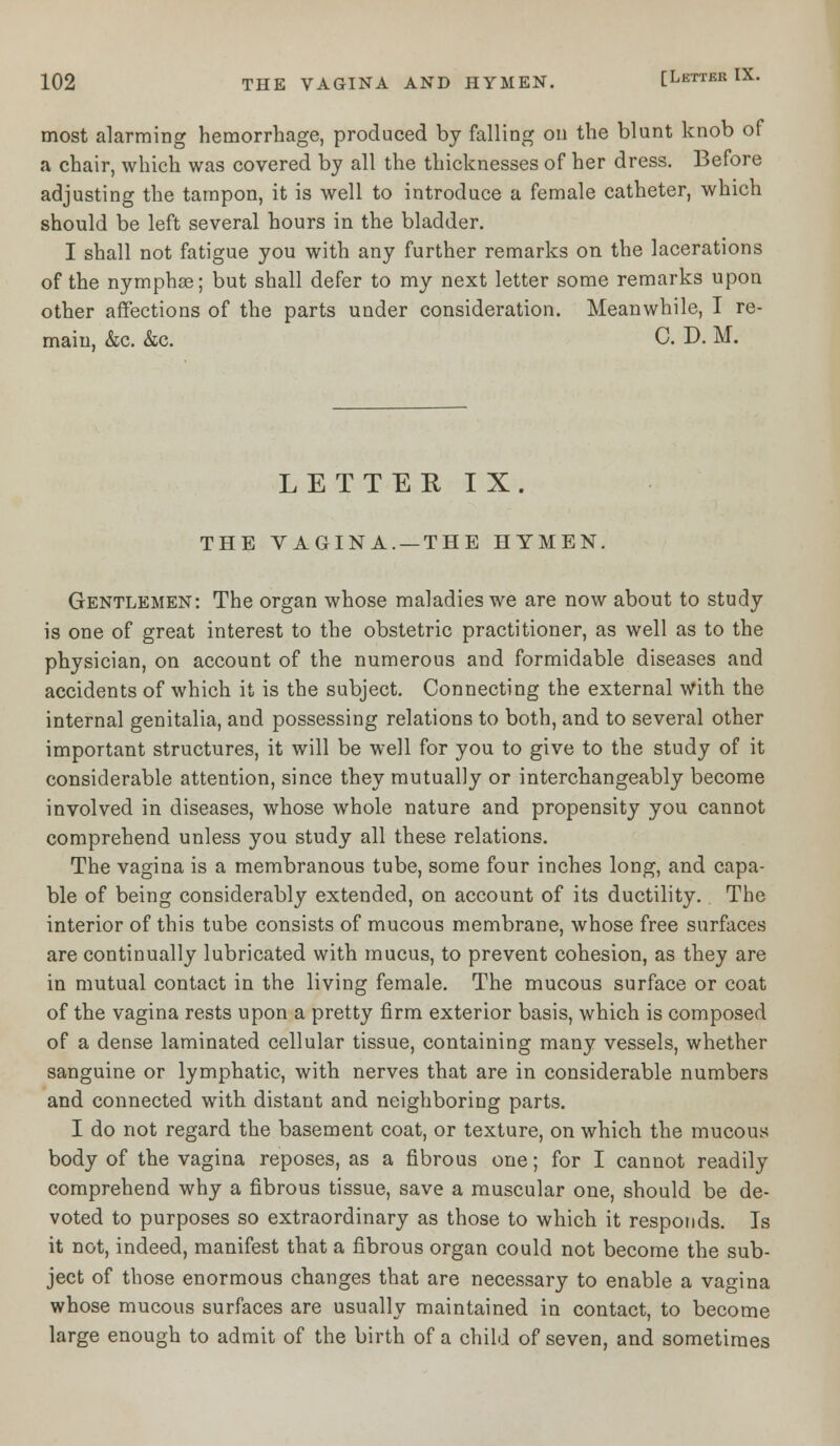 most alarming hemorrhage, produced by falling on the blunt knob of a chair, which was covered by all the thicknesses of her dress. Before adjusting the tampon, it is well to introduce a female catheter, which should be left several hours in the bladder. I shall not fatigue you with any further remarks on the lacerations of the nymphas; but shall defer to my next letter some remarks upon other affections of the parts under consideration. Meanwhile, I re- main, &c. &c. C. D. M. LETTER IX. THE VAGINA. —THE HYMEN. Gentlemen: The organ whose maladies we are now about to study is one of great interest to the obstetric practitioner, as well as to the physician, on account of the numerous and formidable diseases and accidents of which it is the subject. Connecting the external with the internal genitalia, and possessing relations to both, and to several other important structures, it will be well for you to give to the study of it considerable attention, since they mutually or interchangeably become involved in diseases, whose whole nature and propensity you cannot comprehend unless you study all these relations. The vagina is a membranous tube, some four inches long, and capa- ble of being considerably extended, on account of its ductility. The interior of this tube consists of mucous membrane, whose free surfaces are continually lubricated with mucus, to prevent cohesion, as they are in mutual contact in the living female. The mucous surface or coat of the vagina rests upon a pretty firm exterior basis, which is composed of a dense laminated cellular tissue, containing many vessels, whether sanguine or lymphatic, with nerves that are in considerable numbers and connected with distant and neighboring parts. I do not regard the basement coat, or texture, on which the mucous body of the vagina reposes, as a fibrous one; for I cannot readily comprehend why a fibrous tissue, save a muscular one, should be de- voted to purposes so extraordinary as those to which it responds. Is it not, indeed, manifest that a fibrous organ could not become the sub- ject of those enormous changes that are necessary to enable a vagina whose mucous surfaces are usually maintained in contact, to become large enough to admit of the birth of a child of seven, and sometimes