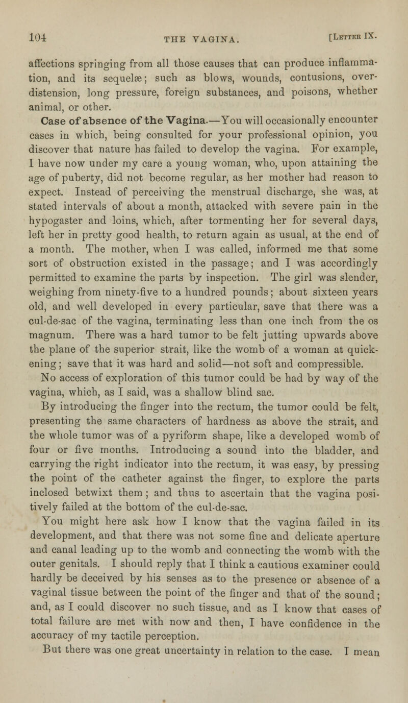 affections springing from all those causes that can produce inflamma- tion, and its sequelae; such as blows, wounds, contusions, over- distension, long pressure, foreign substances, and poisons, whether animal, or other. Case of absence of the Vagina.—You will occasionally encounter cases in which, being consulted for your professional opinion, you discover that nature has failed to develop the vagina. For example, I have now under my care a young woman, who, upon attaining the age of puberty, did not become regular, as her mother had reason to expect. Instead of perceiving the menstrual discharge, she was, at stated intervals of about a month, attacked with severe pain in the hypogaster and loins, which, after tormenting her for several days, left her in pretty good health, to return again as usual, at the end of a month. The mother, when I was called, informed me that some sort of obstruction existed in the passage; and I was accordingly permitted to examine the parts by inspection. The girl was slender, weighing from ninety-five to a hundred pounds; about sixteen years old, and well developed in every particular, save that there was a cul-de-sac of the vagina, terminating less than one inch from the os magnum. There was a hard tumor to be felt jutting upwards above the plane of the superior strait, like the womb of a woman at quick- ening ; save that it was hard and solid—not soft and compressible. No access of exploration of this tumor could be had by way of the vagina, which, as I said, was a shallow blind sac. By introducing the finger into the rectum, the tumor could be felt, presenting the same characters of hardness as above the strait, and the whole tumor was of a pyriform shape, like a developed womb of four or five months. Introducing a sound into the bladder, and carrying the right indicator into the rectum, it was easy, by pressing the point of the catheter against the finger, to explore the parts inclosed betwixt them ; and thus to ascertain that the vagina posi- tively failed at the bottom of the cul-de-sac. You might here ask how I know that the vagina failed in its development, and that there was not some fine and delicate aperture and canal leading up to the womb and connecting the womb with the outer genitals. I should reply that I think a cautious examiner could hardly be deceived by his senses as to the presence or absence of a vaginal tissue between the point of the finger and that of the sound; and, as I could discover no such tissue, and as I know that cases of total failure are met with now and then, I have confidence in the accuracy of my tactile perception. But there was one great uncertainty in relation to the case. I mean
