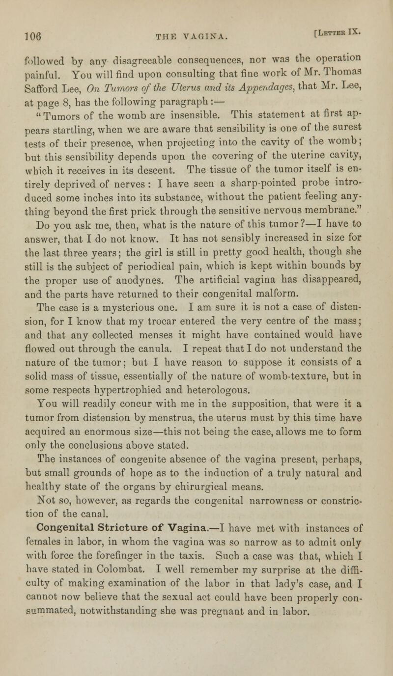 followed by any disagreeable consequences, nor was the operation painful. You will find upon consulting that fine work of Mr. Thomas Safford Lee, On Tumors of the Uterus and its Appendages, that Mr. Lee, at page 8, has the following paragraph :— Tumors of the womb are insensible. This statement at first ap- pears startling, when we are aware that sensibility is one of the surest tests of their presence, when projecting into the cavity of the womb; but this sensibility depends upon the covering of the uterine cavity, which it receives in its descent. The tissue of the tumor itself is en- tirely deprived of nerves : I have seen a sharp-pointed probe intro- duced some inches into its substance, without the patient feeling any- thing beyond the first prick through the sensitive nervous membrane. Do you ask me, then, what is the nature of this tumor?—I have to answer, that I do not know. It has not sensibly increased in size for the last three years; the girl is still in pretty good health, though she still is the subject of periodical pain, which is kept within bounds by the proper use of anodynes. The artificial vagina has disappeared, and the parts have returned to their congenital malform. The case is a mysterious one. I am sure it is not a case of disten- sion, for I know that my trocar entered the very centre of the mass; and that any collected menses it might have contained would have flowed out through the canula. I repeat that I do not understand the nature of the tumor; but I have reason to suppose it consists of a solid mass of tissue, essentially of the nature of womb-texture, but in some respects hypertrophied and heterologous. You will readily concur with me in the supposition, that were it a tumor from distension by menstrua, the uterus must by this time have acquired an enormous size—this not being the case, allows me to form only the conclusions above stated. The instances of congenite absence of the vagina present, perhaps, but small grounds of hope as to the induction of a truly natural and healthy state of the organs by chirurgical means. Not so, however, as regards the congenital narrowness or constric- tion of the canal. Congenital Stricture of Vagina.—I have met with instances of females in labor, in whom the vagina was so narrow as to admit only with force the forefinger in the taxis. Such a case was that, which I have stated in Colombat. I well remember my surprise at the diffi- culty of making examination of the labor in that lady's case, and I cannot now believe that the sexual act could have been properly con- summated, notwithstanding she was pregnant and in labor.