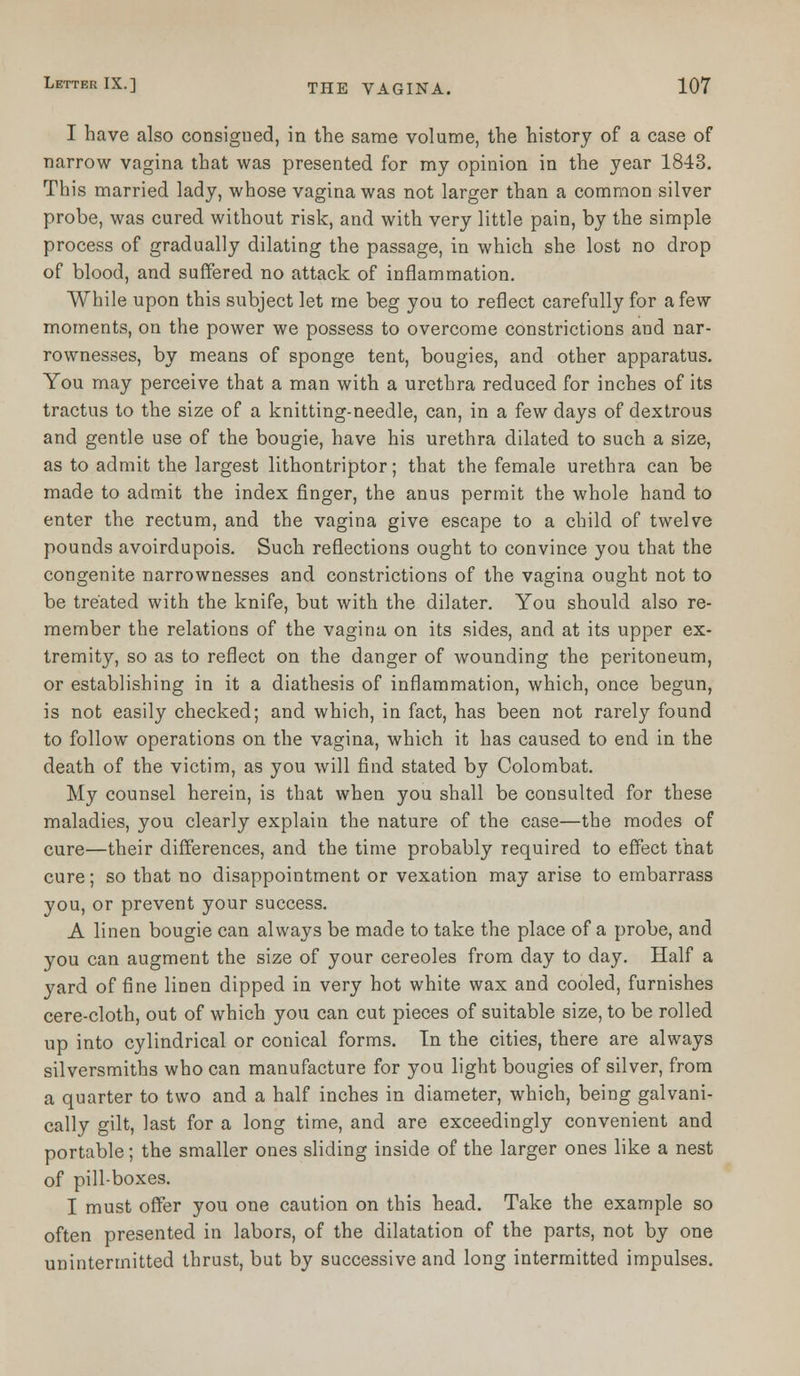 I have also consigned, in the same volume, the history of a case of narrow vagina that was presented for my opinion in the year 1843. This married lady, whose vagina was not larger than a common silver probe, was cured without risk, and with very little pain, by the simple process of gradually dilating the passage, in which she lost no drop of blood, and suffered no attack of inflammation. While upon this subject let me beg you to reflect carefully for a few moments, on the power we possess to overcome constrictions and nar- rownesses, by means of sponge tent, bougies, and other apparatus. You may perceive that a man with a urethra reduced for inches of its tractus to the size of a knitting-needle, can, in a few days of dextrous and gentle use of the bougie, have his urethra dilated to such a size, as to admit the largest lithontriptor; that the female urethra can be made to admit the index finger, the anus permit the whole hand to enter the rectum, and the vagina give escape to a child of twelve pounds avoirdupois. Such reflections ought to convince you that the congenite narrownesses and constrictions of the vagina ought not to be treated with the knife, but with the dilater. You should also re- member the relations of the vagina on its sides, and at its upper ex- tremity, so as to reflect on the danger of wounding the peritoneum, or establishing in it a diathesis of inflammation, which, once begun, is not easily checked; and which, in fact, has been not rarely found to follow operations on the vagina, which it has caused to end in the death of the victim, as you will find stated by Colombat. My counsel herein, is that when you shall be consulted for these maladies, you clearly explain the nature of the case—the modes of cure—their differences, and the time probably required to effect that cure; so that no disappointment or vexation may arise to embarrass you, or prevent your success. A linen bougie can always be made to take the place of a probe, and you can augment the size of your cereoles from day to day. Half a yard of fine linen dipped in very hot white wax and cooled, furnishes cere-cloth, out of which you can cut pieces of suitable size, to be rolled up into cylindrical or conical forms. In the cities, there are always silversmiths who can manufacture for you light bougies of silver, from a quarter to two and a half inches in diameter, which, being galvani- cally gilt, last for a long time, and are exceedingly convenient and portable; the smaller ones sliding inside of the larger ones like a nest of pill-boxes. I must offer you one caution on this head. Take the example so often presented in labors, of the dilatation of the parts, not by one unintermitted thrust, but by successive and long intermitted impulses.