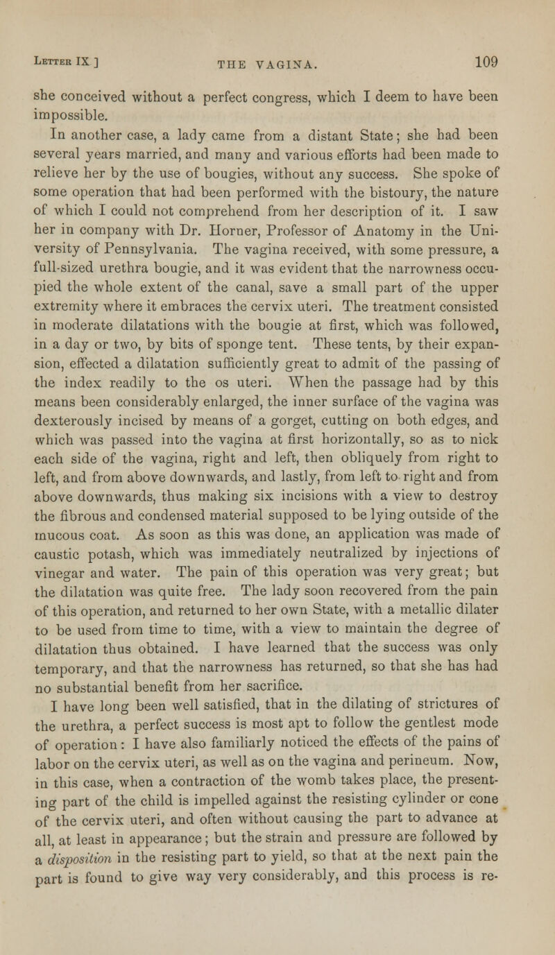 she conceived without a perfect congress, which I deem to have been impossible. In another case, a lady came from a distant State; she had been several years married, and many and various efforts had been made to relieve her by the use of bougies, without any success. She spoke of some operation that had been performed with the bistoury, the nature of which I could not comprehend from her description of it. I saw her in company with Dr. Horner, Professor of Anatomy in the Uni- versity of Pennsylvania. The vagina received, with some pressure, a full-sized urethra bougie, and it was evident that the narrowness occu- pied the whole extent of the canal, save a small part of the upper extremity where it embraces the cervix uteri. The treatment consisted in moderate dilatations with the bougie at first, which was followed, in a day or two, by bits of sponge tent. These tents, by their expan- sion, effected a dilatation sufficiently great to admit of the passing of the index readily to the os uteri. When the passage had by this means been considerably enlarged, the inner surface of the vagina was dexterously incised by means of a gorget, cutting on both edges, and which was passed into the vagina at first horizontally, so as to nick each side of the vagina, right and left, then obliquely from right to left, and from above downwards, and lastly, from left to right and from above downwards, thus making six incisions with a view to destroy the fibrous and condensed material supposed to be lying outside of the mucous coat. As soon as this was done, an application was made of caustic potash, which was immediately neutralized by injections of vinegar and water. The pain of this operation was very great; but the dilatation was quite free. The lady soon recovered from the pain of this operation, and returned to her own State, with a metallic dilater to be used from time to time, with a view to maintain the degree of dilatation thus obtained. I have learned that the success was only temporary, and that the narrowness has returned, so that she has had no substantial benefit from her sacrifice. I have long been well satisfied, that in the dilating of strictures of the urethra, a perfect success is most apt to follow the gentlest mode of operation: I have also familiarly noticed the effects of the pains of labor on the cervix uteri, as well as on the vagina and perineum. Now, in this case, when a contraction of the womb takes place, the present- ing part of the child is impelled against the resisting cylinder or cone of the cervix uteri, and often without causing the part to advance at all at least in appearance; but the strain and pressure are followed by a disposition in the resisting part to yield, so that at the next pain the part is found to give way very considerably, and this process is re-